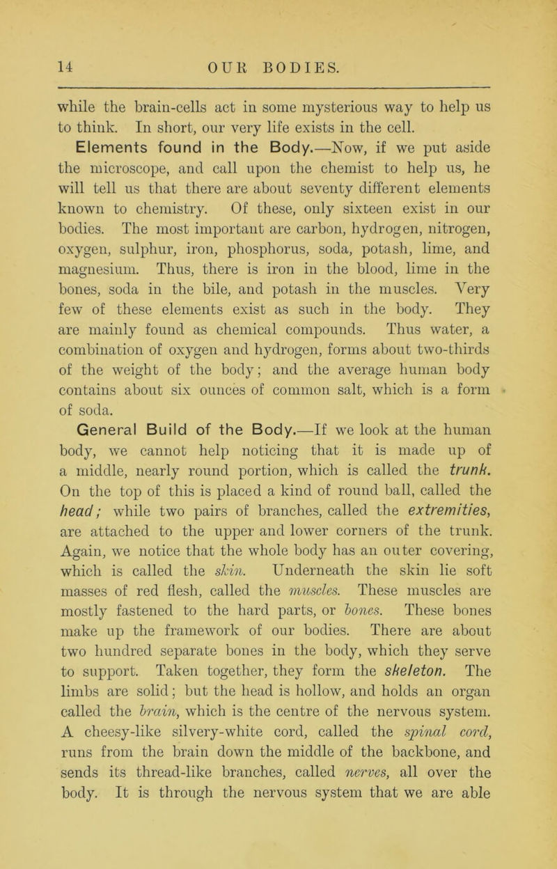 while the brain-cells act in some mysterious way to help us to think. In short, our very life exists in the cell. Elements found in the Body.—Now, if we put aside the microscope, and call upon the chemist to help us, he will tell us that there are about seventy different elements known to chemistry. Of these, only sixteen exist in our bodies. The most important are carbon, hydrogen, nitrogen, oxygen, sulphur, iron, phosphorus, soda, potash, lime, and magnesium. Thus, there is iron in the blood, lime in the bones, soda in the bile, and potash in the muscles. Arery few of these elements exist as such in the body. They are mainly found as chemical compounds. Thus water, a combination of oxygen and hydrogen, forms about two-thirds of the weight of the body; and the average human body contains about six ounces of common salt, which is a form » of soda. General Build of the Body.—If we look at the human body, we cannot help noticing that it is made up of a middle, nearly round portion, which is called the trunk. On the top of this is placed a kind of round ball, called the head; while two pairs of branches, called the extremities, are attached to the upper and lower corners of the trunk. Again, we notice that the whole body has an outer covering, which is called the shin. Underneath the skin lie soft masses of red flesh, called the muscles. These muscles are mostly fastened to the hard parts, or bones. These bones make up the framework of our bodies. There are about two hundred separate bones in the body, which they serve to support. Taken together, they form the skeleton. The limbs are solid; but the head is hollow, and holds an organ called the brain, which is the centre of the nervous system. A cheesy-like silvery-white cord, called the spinal cord, runs from the brain down the middle of the backbone, and sends its thread-like branches, called nerves, all over the body. It is through the nervous system that we are able