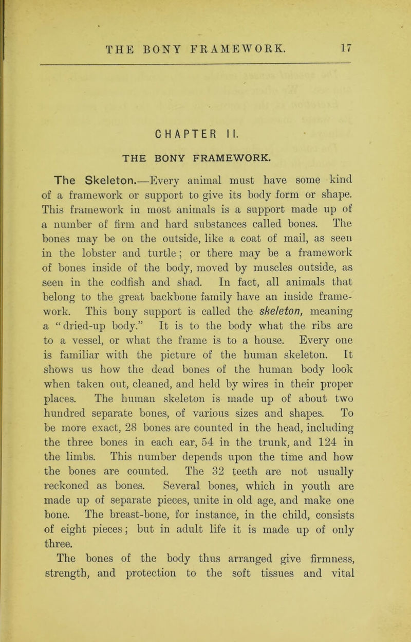 CHAPTER II. THE BONY FRAMEWORK. The Skeleton.—Every animal must have some kind of a framework or support to give its body form or shape. This framework in most animals is a support made up of a number of firm and hard substances called bones. The bones may be on the outside, like a coat of mail, as seen in the lobster and turtle ; or there may be a framework of bones inside of the body, moved by muscles outside, as seen in the codfish and shad. In fact, all animals that belong to the great backbone family have an inside frame- work. This bony support is called the skeleton, meaning a “ dried-up body.” It is to the body what the ribs are to a vessel, or what the frame is to a house. Every one is familiar with the picture of the human skeleton. It shows us how the dead bones of the human body look when taken out, cleaned, and held by wires in their proper places. The human skeleton is made up of about two hundred separate bones, of various sizes and shapes. To be more exact, 28 bones are counted in the head, including the three bones in each ear, 54 in the trunk, and 124 in the limbs. This number depends upon the time and how the bones are counted. The 32 teeth are not usually reckoned as bones. Several bones, which in youth are made up of separate pieces, unite in old age, and make one bone. The breast-bone, for instance, in the child, consists of eight pieces; but in adult life it is made up of only three. The bones of the body thus arranged give firmness, strength, and protection to the soft tissues and vital