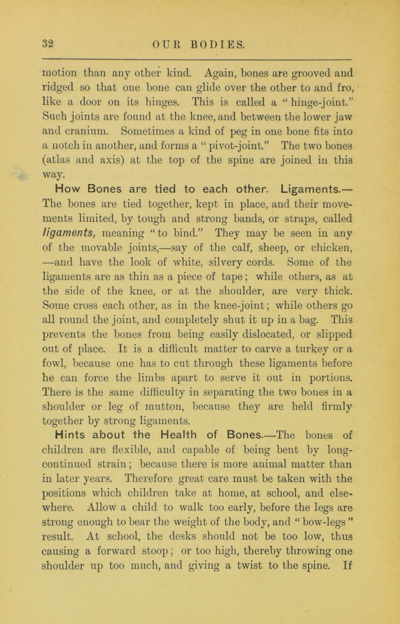 motion than any other kind. Again, bones are grooved and ridged so that one bone can glide over the other to and fro, like a door on its hinges. This is called a “ hinge-joint.” Such joints are found at the knee, and between the lower jaw and cranium. Sometimes a kind of peg in one bone fits into a notch in another, and forms a “ pivot-joint.” The two bones (atlas and axis) at the top of the spine are joined in this way. How Bones are tied to each other. Ligaments.— The bones are tied together, kept in place, and their move- ments limited, by tough and strong bands, or straps, called ligaments, meaning “to bind.” They may be seen in any of the movable joints,—say of the calf, sheep, or chicken, —and have the look of white, silvery cords. Some of the ligaments are as thin as a piece of tape; while others, as at the side of the knee, or at the shoulder, are very thick. Some cross each other, as in the knee-joint; while others go all round the joint, and completely shut it up in a bag. This prevents the bones from being easily dislocated, or slipped out of place. It is a difficult matter to carve a turkey or a fowl, because one has to cut through these ligaments before he can force the limbs apart to serve it out in portions. There is the same difficulty in separating the two bones in a shoulder or leg of mutton, because they are held firmly together by strong ligaments. Hints about the Health of Bones.—The bones of children are flexible, and capable of being bent by long- continued strain; because there is more animal matter than in later years. Therefore great care must be taken with the positions which children take at home, at school, and else- where. Allow a child to walk too early, before the legs are strong enough to bear the weight of the body, and “ bow-legs ” result. At school, the desks should not be too low, thus causing a forward stoop; or too high, thereby throwing one shoulder up too much, and giving a twist to the spine. If
