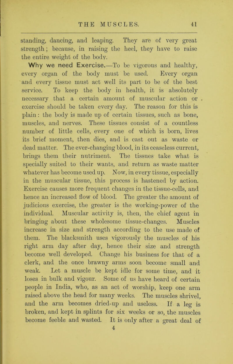 standing, dancing, and leaping. They are of very great strength ; because, in raising the heel, they have to raise the entire weight of the body. Why we need Exercise,—To be vigorous and healthy, every organ of the body must be used. Every organ and every tissue must act well its part to be of the best service. To keep the body in health, it is absolutely necessary that a certain amount of muscular action or . exercise should be taken every day. The reason for this is plain: the body is made up of certain tissues, such as bone, muscles, and nerves. These tissues consist of a countless number of little cells, every one of which is born, lives its brief moment, then dies, and is cast out as waste or dead matter. The ever-changing blood, in its ceaseless current, brings them their nutriment. The tissues take what is specially suited to their wants, and return as waste matter whatever has become used up. Now, in every tissue, especially in the muscular tissue, this process is hastened by action. Exercise causes more frequent changes in the tissue-cells, and hence an increased flow of blood. The greater the amount of judicious exercise, the greater is the working-power of the individual. Muscular activity is, then, the chief agent in bringing about these wholesome tissue-changes. Muscles increase in size and strength according to the use made of them. The blacksmith uses vigorously the muscles of his right arm day after day, hence their size and strength become well developed. Change his business for that of a clerk, and the once brawny arms soon become small and weak. Let a muscle be kept idle for some time, and it loses in bulk and vigour. Some of us have heard of certain people in India, who, as an act of worship, keep one arm raised above the head for many weeks. The muscles shrivel, and the arm becomes dried-up and useless. If a leg is broken, and kept in splints for six weeks or so, the muscles become feeble and wasted. It is only after a great deal of 4