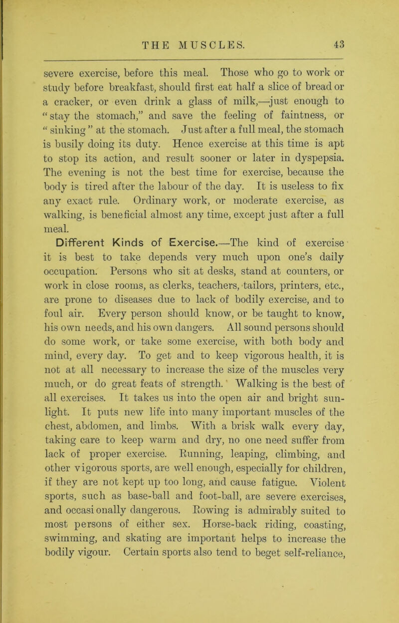 severe exercise, before this meal. Those who go to work or study before breakfast, should first eat half a slice of bread or a cracker, or even drink a glass of milk,—just enough to “ stay the stomach,” and save the feeling of faintness, or “ sinking ” at the stomach. Just after a full meal, the stomach is busily doing its duty. Hence exercise at this time is apt to stop its action, and result sooner or later in dyspepsia. The evening is not the best time for exercise, because the body is tired after the labour of the day. It is useless to fix any exact rule. Ordinary work, or moderate exercise, as walking, is beneficial almost any time, except just after a full meal. Different Kinds of Exercise.—The kind of exercise it is best to take depends very much upon one’s daily occupation. Persons who sit at desks, stand at counters, or work in close rooms, as clerks, teachers, tailors, printers, etc., are prone to diseases due to lack of bodily exercise, and to foul air. Every person should know, or be taught to know, his own needs, and his own dangers. All sound persons should do some work, or take some exercise, with both body and mind, every day. To get and to keep vigorous health, it is not at all necessary to increase the size of the muscles very much, or do great feats of strength.' Walking is the best of all exercises. It takes us into the open air and bright sun- light. It puts new life into many important muscles of the chest, abdomen, and limbs. With a brisk walk every day, taking care to keep warm and dry, no one need suffer from lack of proper exercise. Pamning, leaping, climbing, and other vigorous sports, are well enough, especially for children, if they are not kept up too long, and cause fatigue. Violent sports, such as base-ball and foot-ball, are severe exercises, and occasi onally dangerous. Eowing is admirably suited to most persons of either sex. Horse-back riding, coasting, swimming, and skating are important helps to increase the bodily vigour. Certain sports also tend to beget self-reliance,