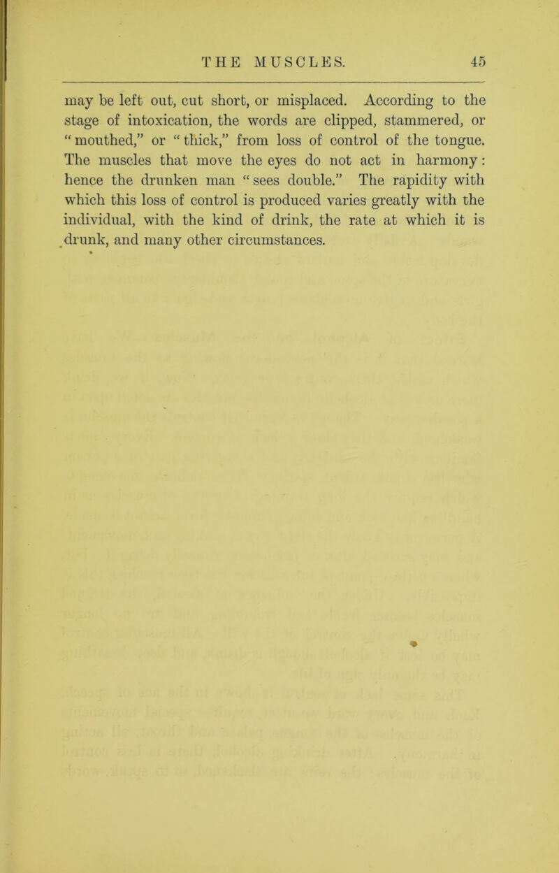 may be left out, cut short, or misplaced. According to the stage of intoxication, the words are clipped, stammered, or “ mouthed,” or “ thick,” from loss of control of the tongue. The muscles that move the eyes do not act in harmony: hence the drunken man “ sees double.” The rapidity with which this loss of control is produced varies greatly with the individual, with the kind of drink, the rate at which it is drunk, and many other circumstances.