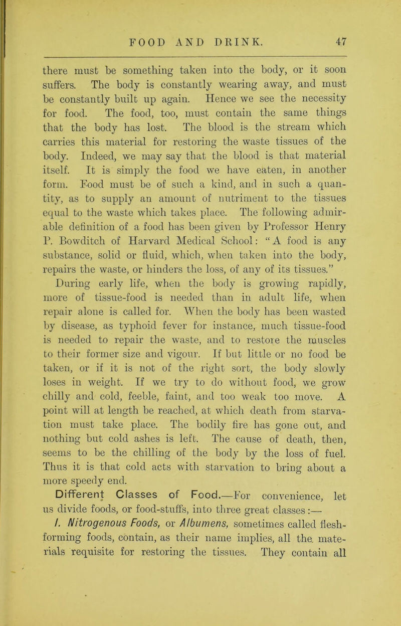 there must be something taken into the body, or it soon suffers. The body is constantly wearing away, and must be constantly built up again. Hence we see the necessity for food. The food, too, must contain the same things that the body has lost. The blood is the stream which carries this material for restoring the waste tissues of the body. Indeed, we may say that the blood is that material itself. It is simply the food we have eaten, in another form. Food must be of such a kind, and in such a quan- tity, as to supply an amount of nutriment to the tissues equal to the waste which takes place. The following admir- able definition of a food has been given by Professor Henry P. Bowditch of Harvard Medical School: “ A food is any substance, solid or fluid, which, when taken into the body, repairs the waste, or hinders the loss, of any of its tissues.” During early life, when the body is growing rapidly, more of tissue-food is needed than in adult life, when repair alone is called for. When the body has been wasted by disease, as typhoid fever for instance, much tissue-food is needed to repair the waste, and to restoie the muscles to their former size and vigour. If but little or no food be taken, or if it is not of the right sort, the body slowly loses in weight. If we try to do without food, we grow chilly and cold, feeble, faint, and too weak too move. A point will at length be reached, at which death from starva- tion must take place. The bodily fire has gone out, and nothing but cold ashes is left. The cause of death, then, seems to be the chilling of the body by the loss of fuel. Thus it is that cold acts with starvation to bring about a more speedy end. Different Classes of Food.—For convenience, let us divide foods, or food-stuffs, into three great classes :— /. Nitrogenous Foods, or Albumens, sometimes called flesh- forming foods, contain, as their name implies, all the. mate- rials requisite for restoring the tissues. They contain all