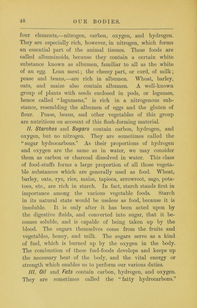 four elements,—nitrogen, carbon, oxygen, and hydrogen. They are especially rich, however, in nitrogen, which forms an essential part of the animal tissues. These foods are called albuminoids, because they contain a certain white substance known as albumen, familiar to all as the white of an egg. Lean meat; the cheesy part, or curd, of milk; pease and beans,—are rich in albumen. Wheat, barley, oats, and maize also contain albumen. A well-known group of plants with seeds enclosed in pods, or legumes, hence called “ legumens,” is rich in a nitrogenous sub- stance, resembling the albumen of eggs and the gluten of flour. Pease, beans, and other vegetables of this group are nutritious on account of this flesh-forming material. //. Starches and Sugars contain carbon, hydrogen, and oxygen, but no nitrogen. They are sometimes called the “sugar hydrocarbons.” As their proportions of hydrogen and oxygen are the same as in water, we may consider them as carbon or charcoal dissolved in water. This class of food-stuffs forms a large proportion of all those vegeta- ble substances which are generally used as food. Wheat, barley, oats, rye, rice, maize, tapioca, arrowroot, sago, pota- toes, etc., are rich in starch. In fact, starch stands first in importance among the various vegetable foods. Starch in its natural state would be useless as food, because it is insoluble. It is only after it has been acted upon by the digestive fluids, and converted into sugar, that it be- comes soluble, and is capable of being taken up by the blood. The sugars themselves come from the fruits and vegetables, honey, and milk. The sugars serve as a kind of fuel, which is burned up by the oxygen in the body. The combustion of these fuel-foods develops and keeps up the necessary heat of the body, and the vital energy or strength which enables us to perform our various duties. III. OH and Fats contain carbon, hydrogen, and oxygen. They are sometimes called the “ fatty hydrocarbons.”