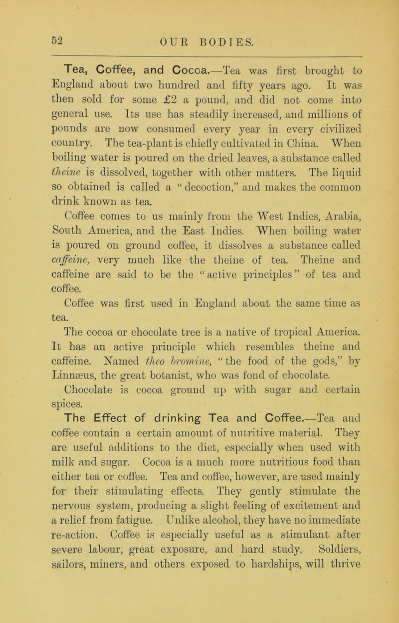Tea, Coffee, and Cocoa.—Tea was first brought to England about two hundred and fifty years ago. It was then sold for some £2 a pound, and did not come into general use. Its use lias steadily increased, and millions of pounds are now consumed every year in every civilized country. The tea-plant is chiefly cultivated in China. When boiling water is poured on the dried leaves, a substance called theme is dissolved, together with other matters. The liquid so obtained is called a “ decoction,” and makes the common drink known as tea. Coffee comes to us mainly from the West Indies, Arabia, South America, and the East Indies. When boiling water is poured on ground coffee, it dissolves a substance called caffeine, very much like the theine of tea. Theine and caffeine are said to be the “active principles” of tea and coffee. Coffee was first used in England about the same time as tea. The cocoa or chocolate tree is a native of tropical America. It has an active principle which resembles theine and caffeine. Named theo bromine, “ the food of the gods,” by Linnteus, the great botanist, who was fond of chocolate. Chocolate is cocoa ground up with sugar and certain spices. The Effect of drinking Tea and Coffee.—Tea and coffee contain a certain amount of nutritive material. They are useful additions to the diet, especially when used with milk and sugar. Cocoa is a much more nutritious food than either tea or coffee. Tea and coffee, however, are used mainly for their stimulating effects. They gently stimulate the nervous system, producing a slight feeling of excitement and a relief from fatigue. Unlike alcohol, they have no immediate re-action. Coffee is especially useful as a stimulant after severe labour, great exposure, and hard study. Soldiers, sailors, miners, and others exposed to hardships, will thrive