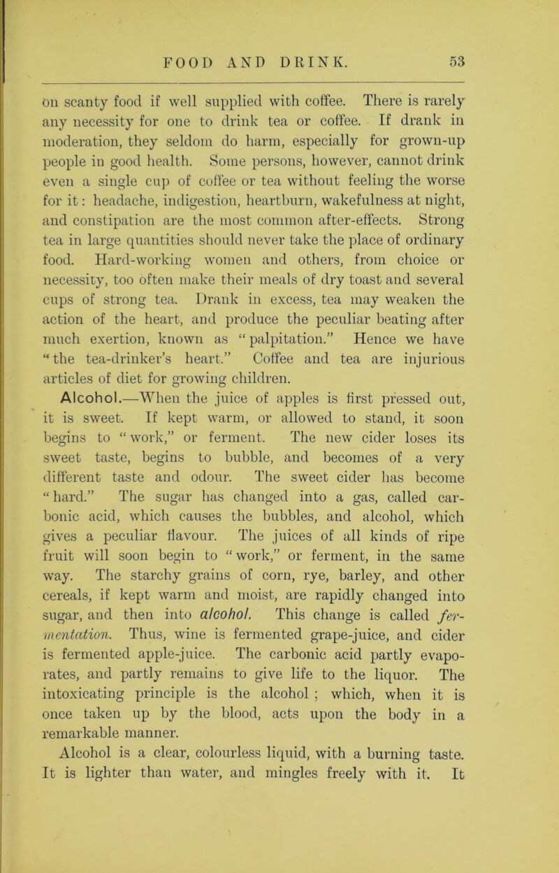 On scanty food if well supplied with coffee. There is rarely any necessity for one to drink tea or coffee. If drank in moderation, they seldom do harm, especially for grown-up people in good health. Some persons, however, cannot drink even a single cup of coffee or tea without feeling the worse for it: headache, indigestion, heartburn, wakefulness at night, and constipation are the most common after-effects. Strong- tea in large quantities should never take the place of ordinary food. Hard-working women and others, from choice or necessity, too often make their meals of dry toast and several cups of strong tea. Drank in excess, tea may weaken the action of the heart, and produce the peculiar beating after much exertion, known as “ palpitation.” Hence we have “the tea-drinker’s heart.” Coffee and tea are injurious articles of diet for growing children. Alcohol.—When the juice of apples is first pressed out, it is sweet. If kept warm, or allowed to stand, it soon begins to “ work,” or ferment. The new cider loses its sweet taste, begins to bubble, and becomes of a very different taste and odour. The sweet cider has become “ hard.” The sugar has changed into a gas, called car- bonic acid, which causes the bubbles, and alcohol, which gives a peculiar flavour. The juices of all kinds of ripe fruit will soon begin to “ work,” or ferment, in the same way. The starchy grains of corn, rye, barley, and other cereals, if kept warm and moist, are rapidly changed into sugar, and then into alcohol. This change is called fer- mentation. Thus, wine is fermented grape-juice, and cider is fermented apple-juice. The carbonic acid partly evapo- rates, and partly remains to give life to the liquor. The intoxicating principle is the alcohol ; which, when it is once taken up by the blood, acts upon the body in a remarkable manner. Alcohol is a clear, colourless liquid, with a burning taste. It is lighter than water, and mingles freely with it. It