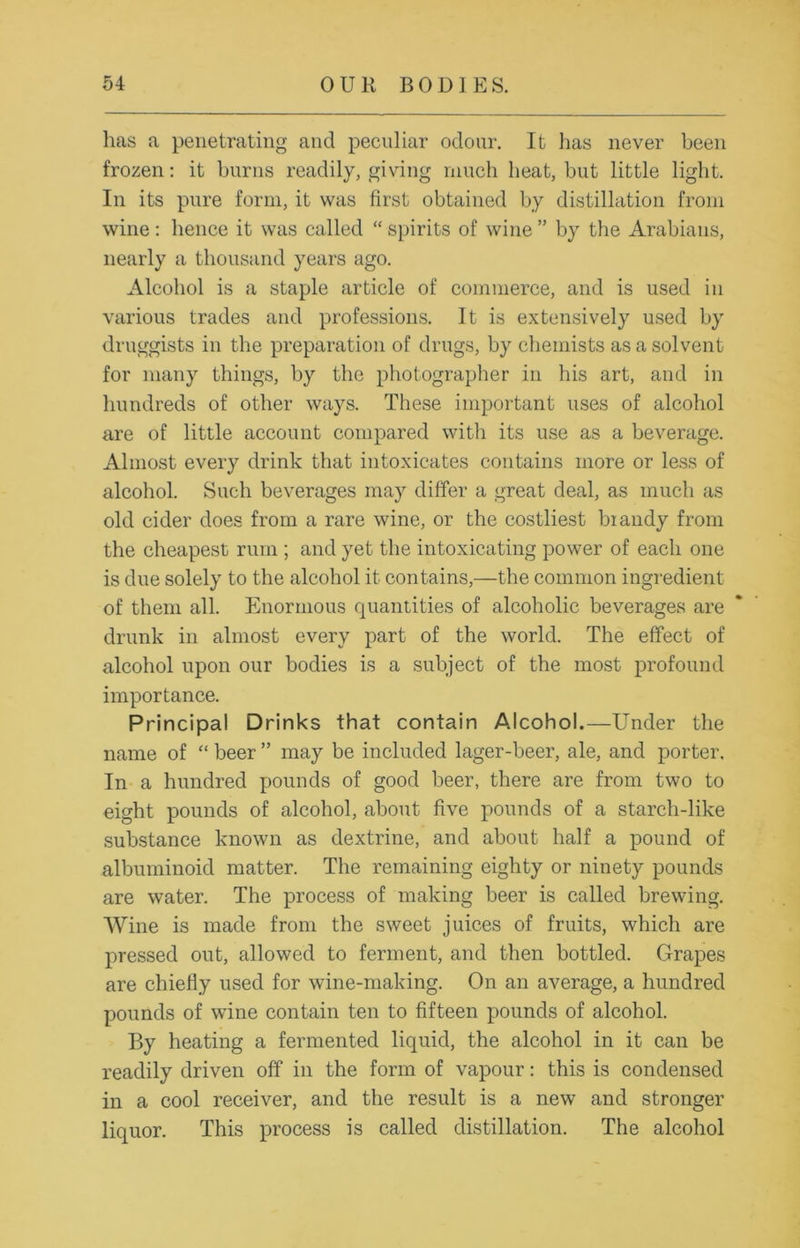 lias a penetrating and peculiar odour. It lias never been frozen: it burns readily, giving much heat, but little light. In its pure form, it was first obtained by distillation from wine: hence it was called “ spirits of wine ” by the Arabians, nearly a thousand years ago. Alcohol is a staple article of commerce, and is used in various trades and professions. It is extensively used by druggists in the preparation of drugs, by chemists as a solvent for many things, by the photographer in his art, and in hundreds of other ways. These important uses of alcohol are of little account compared with its use as a beverage. Almost every drink that intoxicates contains more or less of alcohol. Such beverages may differ a great deal, as much as old cider does from a rare wine, or the costliest biandy from the cheapest rum ; and yet the intoxicating power of each one is due solely to the alcohol it contains,—the common ingredient of them all. Enormous quantities of alcoholic beverages are drunk in almost every part of the world. The effect of alcohol upon our bodies is a subject of the most profound importance. Principal Drinks that contain Alcohol.—Under the name of “ beer ” may be included lager-beer, ale, and porter. In a hundred pounds of good beer, there are from two to eight pounds of alcohol, about five pounds of a starcli-like substance known as dextrine, and about half a pound of albuminoid matter. The remaining eighty or ninety pounds are water. The process of making beer is called brewing. Wine is made from the sweet juices of fruits, which are pressed out, allowed to ferment, and then bottled. Grapes are chiefly used for wine-making. On an average, a hundred pounds of wine contain ten to fifteen pounds of alcohol. By heating a fermented liquid, the alcohol in it can be readily driven off in the form of vapour: this is condensed in a cool receiver, and the result is a new and stronger liquor. This process is called distillation. The alcohol