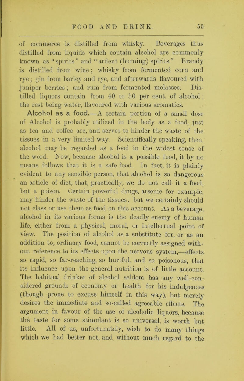 of commerce is distilled from whisky. Beverages thus distilled from liquids which contain alcohol are commonly known as “ spirits ” and “ ardent (burning) spirits.” Brandy is distilled from wine ; whisky from fermented corn and rye; gin from barley and rye, and afterwards flavoured with juniper berries; and rum from fermented molasses. Dis- tilled liquors contain from 40 to 50 per cent, of alcohol ; the rest being water, flavoured with various aromatics. Alcohol as a food.—A certain portion of a small dose of Alcohol is probably utilized in the body as a food, just as tea and coffee are, and serves to hinder the waste of the tissues in a very limited way. Scientifically speaking, then, alcohol may be regarded as a food in the widest sense of the word. Now, because alcohol is a possible food, it by no means follows that it is a safe food. In fact, it is plainly evident to any sensible person, that alcohol is so dangerous an article of diet, that, practically, we do not call it a food, but a poison. Certain powerful drugs, arsenic for example, may hinder the waste of the tissues; but we certainly should not class or use them as food on this account. As a beverage, alcohol in its various forms is the deadly enemy of human life, either from a physical, moral, or intellectual point of view. The position of alcohol as a substitute for, or as an addition to, ordinary food, cannot be correctly assigned with- out reference to its effects upon the nervous system,—effects so rapid, so far-reaching, so hurtful, and so poisonous, that its influence upon the general nutrition is of little account. The habitual drinker of alcohol seldom has any well-con- sidered grounds of economy or health for his indulgences (though prone to excuse himself in this way), but merely desires the immediate and so-called agreeable effects. The argument in favour of the use of alcoholic liquors, because the taste for some stimulant is so universal, is worth but little. All of us, unfortunately, wish to do many things which we had better not, and without much regard to the