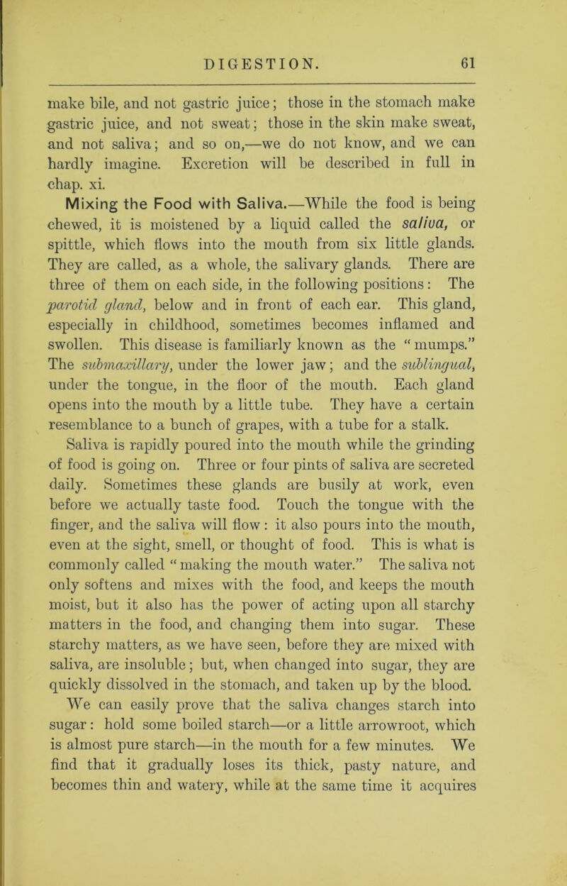 make bile, and not gastric juice; those in the stomach make gastric juice, and not sweat; those in the skin make sweat, and not saliva; and so on,—we do not know, and we can hardly imagine. Excretion will be described in full in chap. xi. Mixing the Food with Saliva.—While the food is being chewed, it is moistened by a liquid called the saliua, or spittle, which flows into the mouth from six little glands. They are called, as a whole, the salivary glands. There are three of them on each side, in the following positions: The parotid gland, below and in front of each ear. This gland, especially in childhood, sometimes becomes inflamed and swollen. This disease is familiarly known as the “ mumps.” The submaxillary, under the lower jaw; and the sublingual, under the tongue, in the floor of the mouth. Each gland opens into the mouth by a little tube. They have a certain resemblance to a bunch of grapes, with a tube for a stalk. Saliva is rapidly poured into the mouth while the grinding of food is going on. Three or four pints of saliva are secreted daily. Sometimes these glands are busily at work, even before we actually taste food. Touch the tongue with the finger, and the saliva will flow: it also pours into the mouth, even at the sight, smell, or thought of food. This is what is commonly called “ making the mouth water.” The saliva not only softens and mixes with the food, and keeps the mouth moist, but it also has the power of acting upon all starchy matters in the food, and changing them into sugar. These starchy matters, as we have seen, before they are mixed with saliva, are insoluble; but, when changed into sugar, they are quickly dissolved in the stomach, and taken up by the blood. We can easily prove that the saliva changes starch into sugar: hold some boiled starch—or a little arrowroot, which is almost pure starch—in the mouth for a few minutes. We find that it gradually loses its thick, pasty nature, and becomes thin and watery, while at the same time it acquires