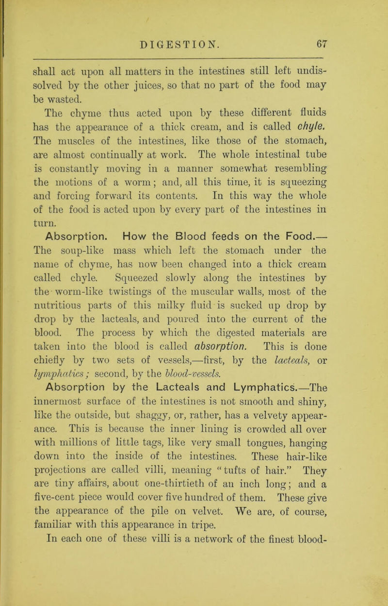 shall act upon all matters in the intestines still left undis- solved by the other juices, so that no part of the food may be wasted. The chyme thus acted upon by these different fluids has the appearance of a thick cream, and is called chyle. The muscles of the intestines, like those of the stomach, are almost continually at work. The whole intestinal tube is constantly moving in a manner somewhat resembling the motions of a worm; and, all this time, it is squeezing and forcing forward its contents. In this way the whole of the food is acted upon by every part of the intestines in turn. Absorption. How the Blood feeds on the Food.— The soup-like mass which left the stomach under the name of chyme, has now been changed into a thick cream called chyle. Squeezed slowly along the intestines by the -worm-like twistings of the muscular walls, most of the nutritious parts of this milky fluid is sucked up drop by drop by the lacteals, and poured into the current of the blood. The process by which the digested materials are taken into the blood is called absorption. This is done chiefly by two sets of vessels,—first, by the lacteals, or lymphatics ; second, by the blood-vessels. Absorption by the Lacteals and Lymphatics.—The innermost surface of the intestines is not smooth and shiny, like the outside, but shaggy, or, rather, has a velvety appear- ance. This is because the inner lining is crowded all over with millions of little tags, like very small tongues, hanging down into the inside of the intestines. These hair-like projections are called villi, meaning “tufts of hair.” They are tiny affairs, about one-thirtieth of an inch long; and a five-cent piece would cover five hundred of them. These give the appearance of the pile on velvet. We are, of course, familiar with this appearance in tripe. In each one of these villi is a network of the finest blood-