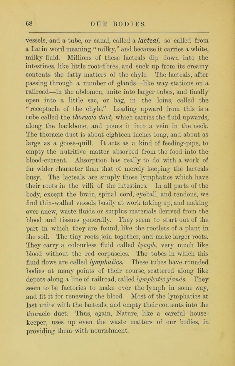 vessels, and a tube, or canal, called a lacteal, so called from a Latin word meaning “ milky,” and because it carries a white, milky fluid. Millions of these lacteals dip down into the intestines, like little root-fibres, and suck up from its creamy contents the fatty matters of the chyle. The lacteals, after passing through a number of glands—like way-stations on a railroad—in the abdomen, unite into larger tubes, and finally open into a little sac, or bag, in the loins, called the “ receptacle of the chyle.” Leading upward from this is a tube called the thoracic duct, which carries the fluid upwards, along the backbone, and pours it into a vein in the neck. The thoracic duct is about eighteen inches long, and about as large as a goose-quill. It acts as a kind of feeding-pipe, to empty the nutritive matter absorbed from the food into the blood-current. Absorption has really to do with a work of far wider character than that of merely keeping the lacteals busy. The lacteals are simply those lymphatics which have their roots in the villi of the intestines. In all parts of the body, except the brain, spinal cord, eyeball, and tendons, we find thin-walled vessels busily at work taking up, and making over anew, waste fluids or surplus materials derived from the blood and tissues generally. They seem to start out of the part in which they are found, like the rootlets of a plant in the soil. The tiny roots join together, and make larger roots. They carry a colourless fluid called lymph, very much like blood without the red corpuscles. The tubes in which this fluid flows are called lymphatics. These tubes have rounded bodies at many points of their course, scattered along like depots along a line of railroad, called lymphatic (/lands. They seem to be factories to make over the lymph in some way, and fit it for renewing the blood. Most of the lymphatics at last unite with the lacteals, and empty their contents into the thoracic duct. Thus, again, Nature, like a careful house- keeper, uses up even the waste matters of our bodies, in providing them with nourishment.
