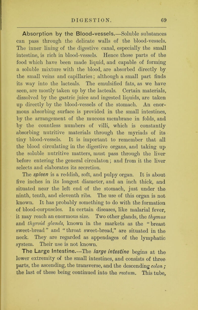 Absorption by the Blood-vessels.—Soluble substances can pass through the delicate walls of the blood-vessels. The inner lining of the digestive canal, especially the small intestine, is rich in blood-vessels. Hence those parts of the food which have been made liquid, and capable of forming a soluble mixture with the blood, are absorbed directly by the small veins and capillaries; although a small part finds its way into the lacteals. The emulsified fats, as we have seen, are mostly taken up by the lacteals. Certain materials, dissolved by the gastric juice and ingested liquids, are taken up directly by the blood-vessels of the stomach. An enor- mous absorbing surface is provided in the small intestines, by the arrangement of the mucous membrane in folds, and by the countless numbers of villi, which is constantly absorbing nutritive materials through the myriads of its tiny blood-vessels. It is important to remember that all the blood circulating in the digestive organs, and taking up the soluble nutritive matters, must pass through the liver before entering the general circulaton; and from it the liver selects and elaborates its secretion. The spleen is a reddish, soft, and pulpy organ. It is about five inches in its longest diameter, and an inch thick, and situated near the left end of the stomach, just under the ninth, tenth, and eleventh ribs. The use of this organ is not known. It has probably something to do with the formation of blood-corpuscles. In certain diseases, like malarial fever, it may reach an enormous size. Two other glands, the thymus and thyroid glands, known in the markets as the “breast sweet-bread ” and “ throat sweet-bread,” are situated in the neck. They are regarded as appendages of the lymphatic system. Their use is not known. The Large Intestine.—The large intestine begins at the lower extremity of the small intestines, and consists of three parts, the ascending, the transverse, and the descending colon; the last of these being continued into the rectum. This tube.