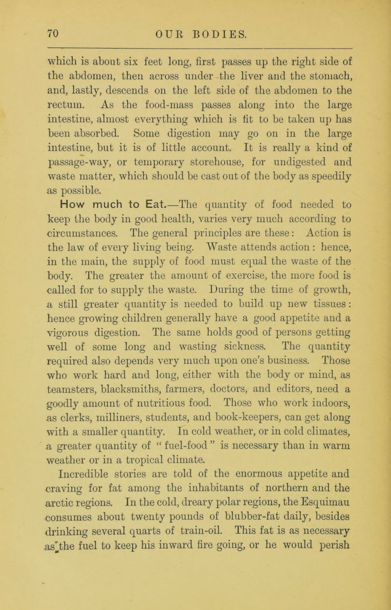 which is about six feet long, first passes up the right side of the abdomen, then across under the liver and the stomach, and, lastly, descends on the left side of the abdomen to the rectum. As the food-mass passes along into the large intestine, almost everything which is fit to be taken up has been absorbed. Some digestion may go on in the large intestine, but it is of little account. It is really a kind of passage-way, or temporary storehouse, for undigested and waste matter, which should be cast out of the body as speedily as possible. How much to Eat.—The quantity of food needed to keep the body in good health, varies very much according to circumstances. The general principles are these: Action is the law of every living being. Waste attends action : hence, in the main, the supply of food must equal the waste of the body. The greater the amount of exercise, the more food is called for to supply the waste. During the time of growth, a still greater quantity is needed to build up new tissues: hence growing children generally have a good appetite and a vigorous digestion. The same holds good of persons getting well of some long and wasting sickness. The quantity required also depends very much upon one’s business. Those who work hard and long, either with the body or mind, as teamsters, blacksmiths, farmers, doctors, and editors, need a goodly amount of nutritious food. Those who work indoors, as clerks, milliners, students, and book-keepers, can get along with a smaller quantity. In cold weather, or in cold climates, a greater quantity of “ fuel-food ” is necessary than in warm weather or in a tropical climate. Incredible stories are told of the enormous appetite and craving for fat among the inhabitants of northern and the arctic regions. In the cold, dreary polar regions, the Esquimau consumes about twenty pounds of blubber-fat daily, besides drinking several quarts of train-oil. This fat is as necessary as'the fuel to keep his inward fire going, or he would perish
