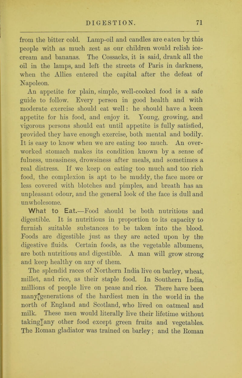 from the bitter cold. Lamp-oil and candles are eaten by this people with as much zest as our children would relish ice- cream and bananas. The Cossacks, it is said, drank all the oil in the lamps, and left the streets of Paris in darkness, when the Allies entered the capital after the defeat of Napoleon. An appetite for plain, simple, well-cooked food is a safe guide to follow. Every person in good health and with moderate exercise should eat well: he should have a keen appetite for his food, and enjoy it. Young, growing, and vigorous persons should eat until appetite is fully satisfied, provided they have enough exercise, both mental and bodily. It is easy to know when we are eating too much. An over- worked stomach makes its condition known by a sense of fulness, uneasiness, drowsiness after meals, and sometimes a real distress. If we keep on eating too much and too rich food, the complexion is apt to be muddy, the face more or less covered with blotches and pimples, and breath has an unpleasant odour, and the general look of the face is dull and unwholesome. What to Eat.—Food should he both nutritious and digestible. It is nutritious in proportion to its capacity to furnish suitable substances to be taken into the blood. Foods are digestible just as they are acted upon by the digestive fluids. Certain foods, as the vegetable albumens, are both nutritious and digestible. A man will grow strong and keep healthy on any of them. The splendid races of Northern India live on barley, wheat, millet, and rice, as their staple food. In Southern India, millions of people live on pease and rice. There have been manygenerations of the hardiest men in the world in the north of England and Scotland, who lived on oatmeal and milk. These men would literally live their lifetime without takingTany other food except green fruits and vegetables. The Eoman gladiator was trained on barley; and the Roman