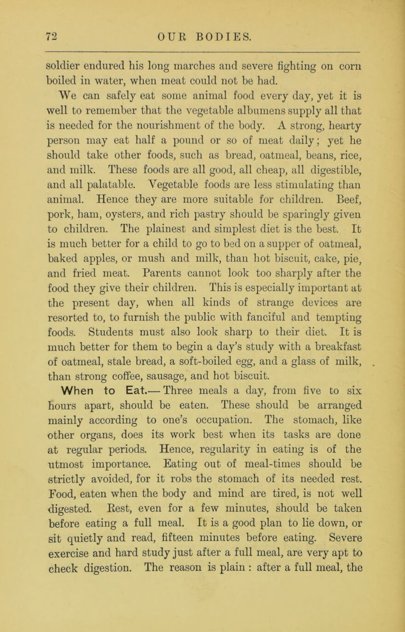 soldier endured his long inarches and severe fighting on corn boiled in water, when meat could not be had. We can safely eat some animal food every day, yet it is well to remember that the vegetable albumens supply all that is needed for the nourishment of the body. A strong, hearty person may eat half a pound or so of meat daily; yet he should take other foods, such as bread, oatmeal, beans, rice, and milk. These foods are all good, all cheap, all digestible, and all palatable. Vegetable foods are less stimulating than animal. Hence they are more suitable for children. Beef, pork, ham, oysters, and rich pastry should be sparingly given to children. The plainest and simplest diet is the best. It is much better for a child to go to bed on a supper of oatmeal, baked apples, or mush and milk, than hot biscuit, cake, pie, and fried meat. Parents cannot look too sharply after the food they give their children. This is especially important at the present day, when all kinds of strange devices are resorted to, to furnish the public with fanciful and tempting foods. Students must also look sharp to their diet. It is much better for them to begin a day’s study with a breakfast of oatmeal, stale bread, a soft-boiled egg, and a glass of milk, than strong coffee, sausage, and hot biscuit. When to Eat.— Three meals a day, from five to six hours apart, should be eaten. These should be arranged mainly according to one’s occupation. The stomach, like other organs, does its work best when its tasks are done at regular periods. Hence, regularity in eating is of the utmost importance. Eating out of meal-times should be strictly avoided, for it robs the stomach of its needed rest. Food, eaten when the body and mind are tired, is not well digested. Rest, even for a few minutes, should be taken before eating a full meal. It is a good plan to lie down, or sit quietly and read, fifteen minutes before eating. Severe exercise and hard study just after a full meal, are very apt to check digestion. The reason is plain : after a full meal, the