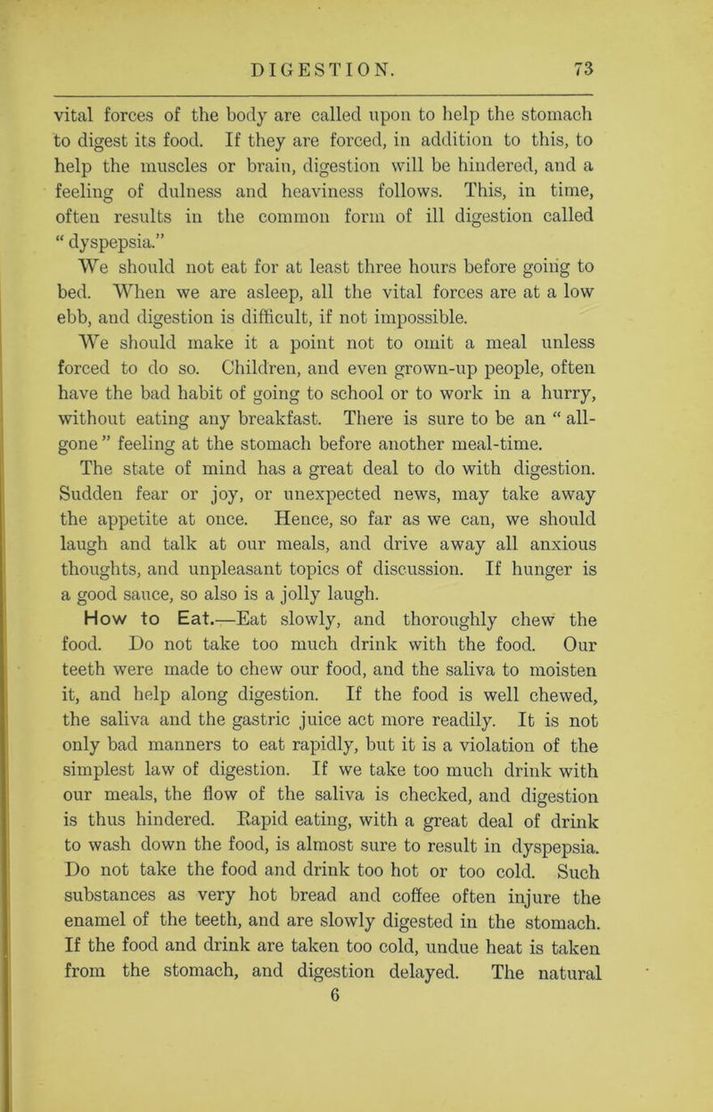 vital forces of the body are called upon to help the stomach to digest its food. If they are forced, in addition to this, to help the muscles or brain, digestion will be hindered, and a feeling of dulness and heaviness follows. This, in time, often results in the common form of ill digestion called “ dyspepsia.” VVe should not eat for at least three hours before goiiig to bed. When we are asleep, all the vital forces are at a low ebb, and digestion is difficult, if not impossible. We should make it a point not to omit a meal unless forced to do so. Children, and even grown-up people, often have the bad habit of going to school or to work in a hurry, without eating any breakfast. There is sure to be an “ all- gone ” feeling at the stomach before another meal-time. The state of mind has a great deal to do with digestion. Sudden fear or joy, or unexpected news, may take away the appetite at once. Hence, so far as we can, we should laugh and talk at our meals, and drive away all anxious thoughts, and unpleasant topics of discussion. If hunger is a good sauce, so also is a jolly laugh. How to Eat.—Eat slowly, and thoroughly chew the food. Do not take too much drink with the food. Our teeth were made to chew our food, and the saliva to moisten it, and help along digestion. If the food is well chewed, the saliva and the gastric juice act more readily. It is not only bad manners to eat rapidly, but it is a violation of the simplest law of digestion. If we take too much drink with our meals, the flow of the saliva is checked, and digestion is thus hindered. Rapid eating, with a great deal of drink to wash down the food, is almost sure to result in dyspepsia. Do not take the food and drink too hot or too cold. Such substances as very hot bread and coffee often injure the enamel of the teeth, and are slowly digested in the stomach. If the food and drink are taken too cold, undue heat is taken from the stomach, and digestion delayed. The natural  6