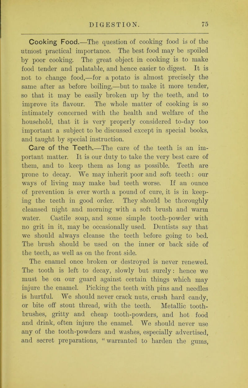 Cooking Food.—The question of cooking food is of the utmost practical importance. The best food may be spoiled by poor cooking. The great object in cooking is to make food tender and palatable, and hence easier to digest. It is not to change food,—for a potato is almost precisely the same after as before boiling,—but to make it more tender, so that it may be easily broken up by the teeth, and to improve its flavour. The whole matter of cooking is so intimately concerned with the health and welfare of the household, that it is very properly considered to-day too important a subject to be discussed except in special books, and taught by special instruction. Care of the Teeth.—The care of the teeth is an im- portant matter. It is our duty to take the very best care of them, and to keep them as long as possible. Teeth are prone to decay. We may inherit poor and soft teeth: our ways of living may make bad teeth worse. If an ounce of prevention is ever worth a pound of cure, it is in keep- ing the teeth in good order. They should be thoroughly cleansed night and morning with a soft brush and warm water. Castile soap, and some simple tooth-powder with no grit in it, may be occasionally used. Dentists say that we should always cleanse the teeth before going to bed. The brush should be used on the inner or back side of the teeth, as well as on the front side. The enamel once broken or destroyed is never renewed. The tooth is left to decay, slowly but surely: hence we must be on our guard against certain things which may injure the enamel. Picking the teeth with pins and needles is hurtful. We should never crack nuts, crush hard candy, or bite off stout thread, with the teeth. Metallic tooth- brushes, gritty and cheap tooth-powders, and hot food and drink, often injure the enamel. We should never use any of the tooth-powders and washes, especially advertised, and secret preparations, “ warranted to harden the gums,