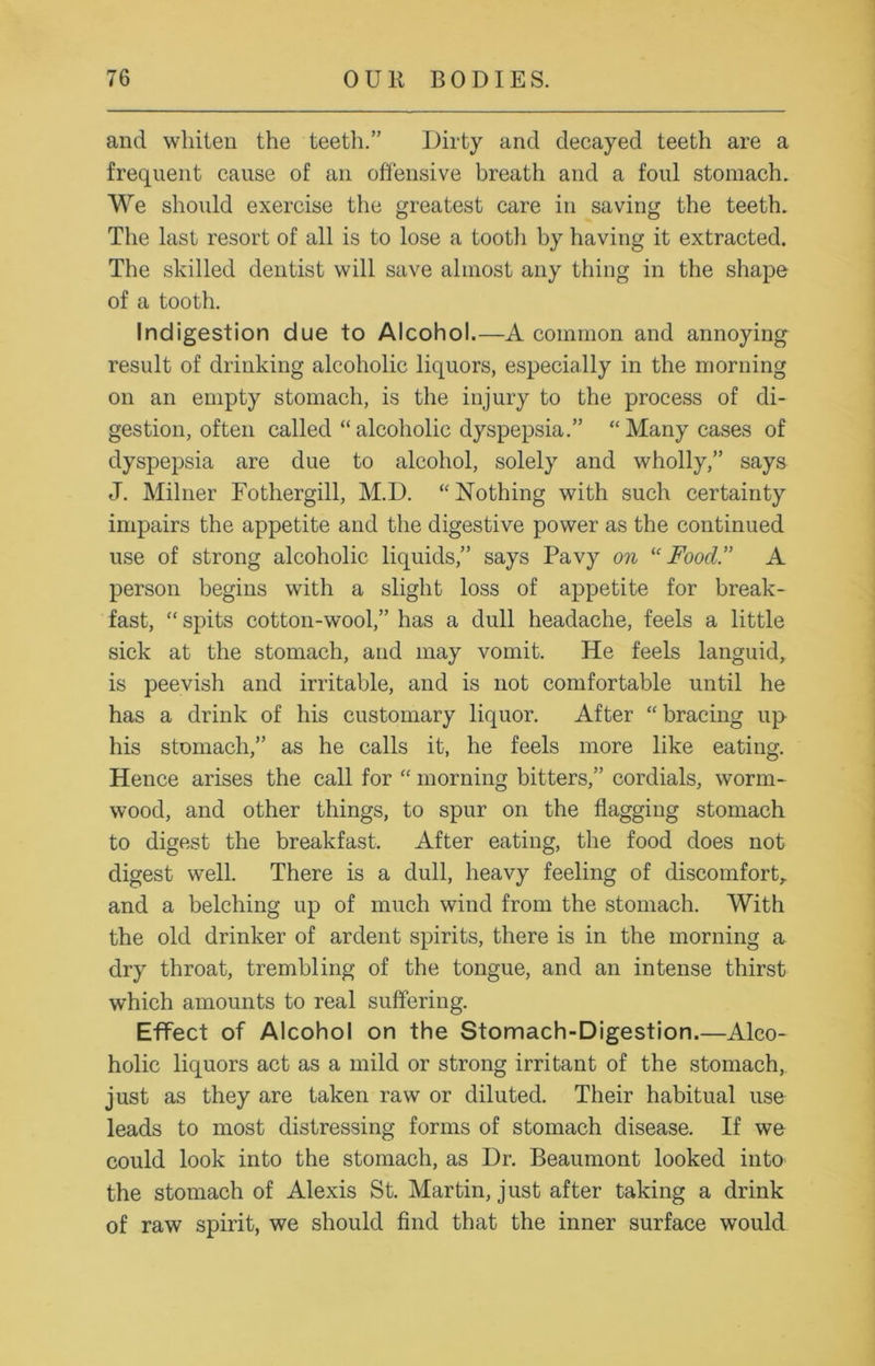 and whiten the teeth.” Dirty and decayed teeth are a frequent cause of an offensive breath and a foul stomach. We should exercise the greatest care in saving the teeth. The last resort of all is to lose a tootli by having it extracted. The skilled dentist will save almost any thing in the shape of a tooth. Indigestion due to Alcohol.—A common and annoying result of drinking alcoholic liquors, especially in the morning on an empty stomach, is the injury to the process of di- gestion, often called “alcoholic dyspepsia.” “Many cases of dyspepsia are due to alcohol, solely and wholly,” says J. Milner Fothergill, M.D. “ Nothing with such certainty impairs the appetite and the digestive power as the continued use of strong alcoholic liquids,” says Pavy on “Food.” A person begins with a slight loss of appetite for break- fast, “ spits cotton-wool,” has a dull headache, feels a little sick at the stomach, and may vomit. He feels languid, is peevish and irritable, and is not comfortable until he has a drink of his customary liquor. After “bracing up his stomach,” as he calls it, he feels more like eating. Hence arises the call for “ morning bitters,” cordials, worm- wood, and other things, to spur on the flagging stomach to digest the breakfast. After eating, the food does not digest well. There is a dull, heavy feeling of discomfort,, and a belching up of much wind from the stomach. With the old drinker of ardent spirits, there is in the morning a dry throat, trembling of the tongue, and an intense thirst which amounts to real suffering. Effect of Alcohol on the Stomach-Digestion.—Alco- holic liquors act as a mild or strong irritant of the stomach,, just as they are taken raw or diluted. Their habitual use leads to most distressing forms of stomach disease. If we could look into the stomach, as Dr. Beaumont looked into the stomach of Alexis St. Martin, just after taking a drink of raw spirit, we should find that the inner surface would