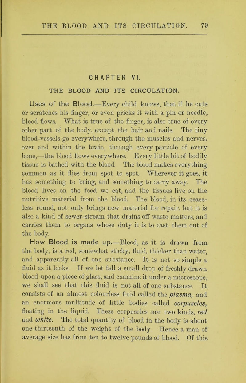 CHAPTER VI. THE BLOOD AND ITS CIRCULATION. Uses of the Blood.—Every child knows, that if he cuts or scratches his finger, or even pricks it with a pin or needle, blood flows. What is true of the finger, is also true of every other part of the body, except the hair and nails. The tiny blood-vessels go everywhere, through the muscles and nerves, over and within the brain, through every particle of every bone,—the blood flows everywhere. Every little bit of bodily tissue is bathed with the blood. The blood makes everything common as it flies from spot to spot. Wherever it goes, it has something to bring, and something to carry away. The blood lives on the food we eat, and the tissues live on the nutritive material from the blood. The blood, in its cease- less round, not only brings new material for repair, but it is also a kind of sewer-stream that drains off waste matters, and carries them to organs whose duty it is to cast them out of the body. How Blood is made up.—Blood, as it is drawn from the body, is a red, somewhat sticky, fluid, thicker than water, and apparently all of one substance. It is not so simple a fluid as it looks. If we let fall a small drop of freshly drawn blood upon a piece of glass, and examine it under a microscope, we shall see that this fluid is not all of one substance. It consists of an almost colourless fluid called the plasma, and an enormous multitude of little bodies called corpuscles, floating in the liquid. These corpuscles are two kinds, red and white. The total quantity of blood in the body is about one-thirteenth of the weight of the body. Hence a man of average size has from ten to twelve pounds of blood. Of this