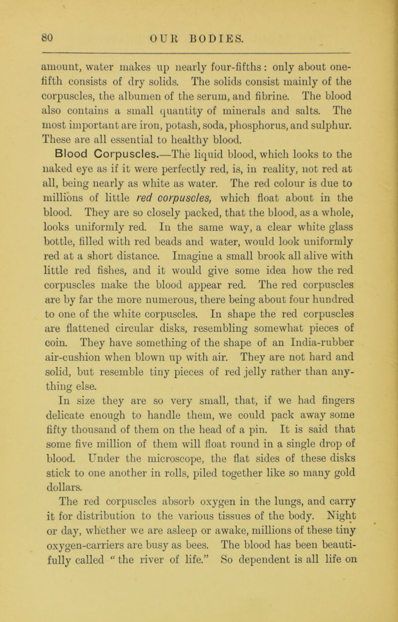 amount, water makes up nearly four-fifths: only about one- fifth consists of dry solids. The solids consist mainly of the corpuscles, the albumen of the serum, and fibrine. The blood also contains a small quantity of minerals and salts. The most important are iron, potash, soda, phosphorus, and sulphur. These are all essential to healthy blood. Blood Corpuscles.—The liquid blood, which looks to the naked eye as if it were perfectly red, is, in reality, not red at all, being nearly as white as water. The red colour is due to millions of little red corpuscles, which float about in the blood. They are so closely packed, that the blood, as a whole, looks uniformly red. In the same way, a clear white glass bottle, filled with red beads and water, would look uniformly red at a short distance. Imagine a small brook all alive with little red fishes, and it would give some idea how the red corpuscles make the blood appear red. The red corpuscles are by far the more numerous, there being about four hundred to one of the white corpuscles. In shape the red corpuscles are flattened circular disks, resembling somewhat pieces of coin. They have something of the shape of an India-rubber air-cushion when blown up with air. They are not hard and solid, but resemble tiny pieces of red jelly rather than any- thing else. In size they are so very small, that, if we had fingers delicate enough to handle them, we could pack away some fifty thousand of them on the head of a pin. It is said that some five million of them will float round in a single drop of blood. Under the microscope, the flat sides of these disks stick to one another in rolls, piled together like so many gold dollars. The red corpuscles absorb oxygen in the lungs, and carry it for distribution to the various tissues of the body. Night or day, whether we are asleep or awake, millions of these tiny oxygen-carriers are busy as bees. The blood has been beauti- fully called “ the river of life.” So dependent is all life on