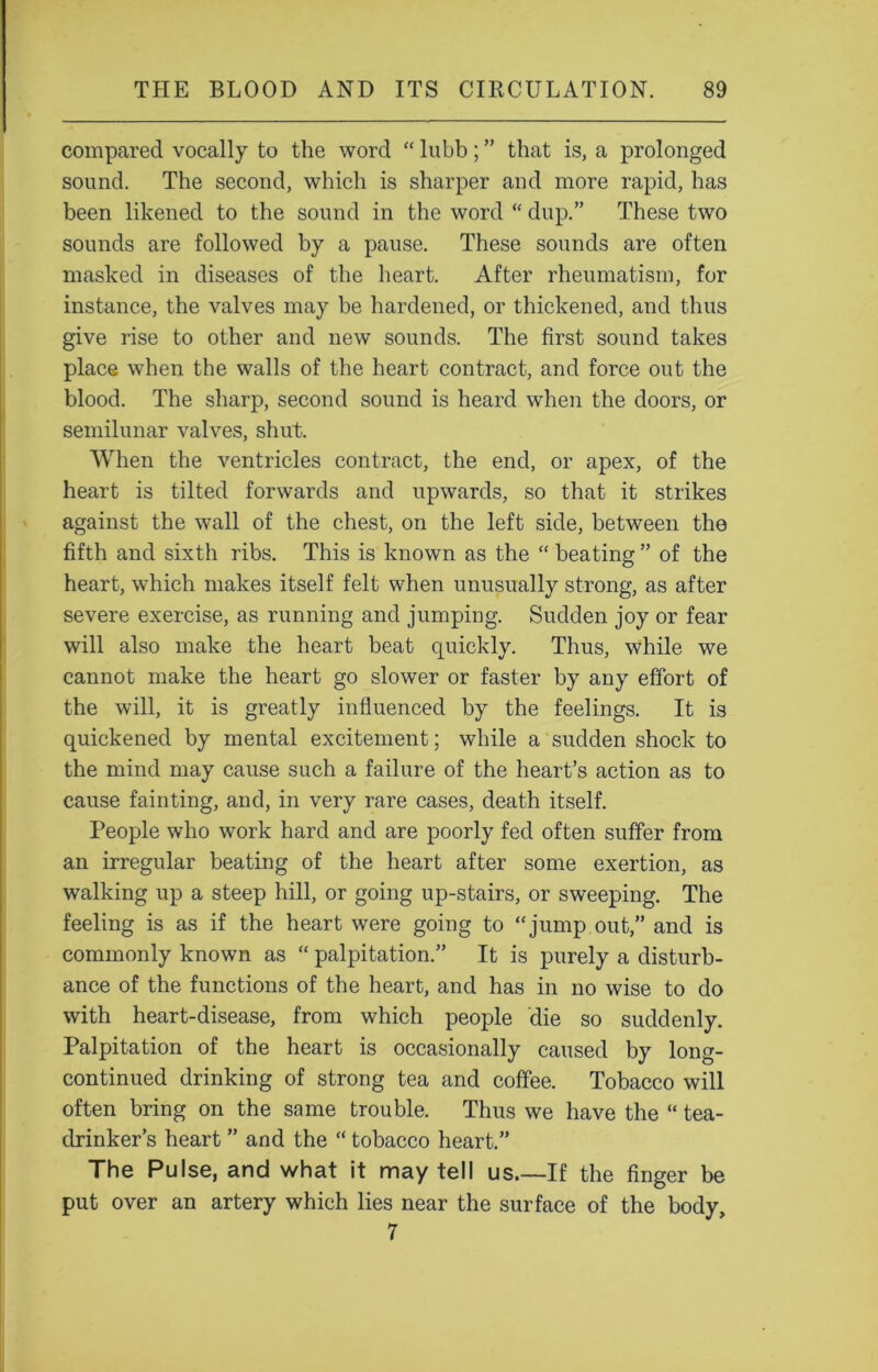 compared vocally to the word “ lubb; ” that is, a prolonged sound. The second, which is sharper and more rapid, has been likened to the sound in the word “ dup.” These two sounds are followed by a pause. These sounds are often masked in diseases of the heart. After rheumatism, for instance, the valves may be hardened, or thickened, and thus give rise to other and new sounds. The first sound takes place when the walls of the heart contract, and force out the blood. The sharp, second sound is heard when the doors, or semilunar valves, shut. When the ventricles contract, the end, or apex, of the heart is tilted forwards and upwards, so that it strikes against the wall of the chest, on the left side, between the fifth and sixth ribs. This is known as the “ beating ” of the heart, which makes itself felt when unusually strong, as after severe exercise, as running and jumping. Sudden joy or fear will also make the heart beat quickly. Thus, while we cannot make the heart go slower or faster by any effort of the will, it is greatly influenced by the feelings. It is quickened by mental excitement; while a sudden shock to the mind may cause such a failure of the heart’s action as to cause fainting, and, in very rare cases, death itself. People who work hard and are poorly fed often suffer from an irregular beating of the heart after some exertion, as walking up a steep hill, or going up-stairs, or sweeping. The feeling is as if the heart were going to “jump out,” and is commonly known as “ palpitation.” It is purely a disturb- ance of the functions of the heart, and has in no wise to do with heart-disease, from which people die so suddenly. Palpitation of the heart is occasionally caused by long- continued drinking of strong tea and coffee. Tobacco will often bring on the same trouble. Thus we have the “ tea- drinker’s heart ” and the “ tobacco heart.” The Pulse, and what it may tell us.—If the finger be put over an artery which lies near the surface of the body, 7