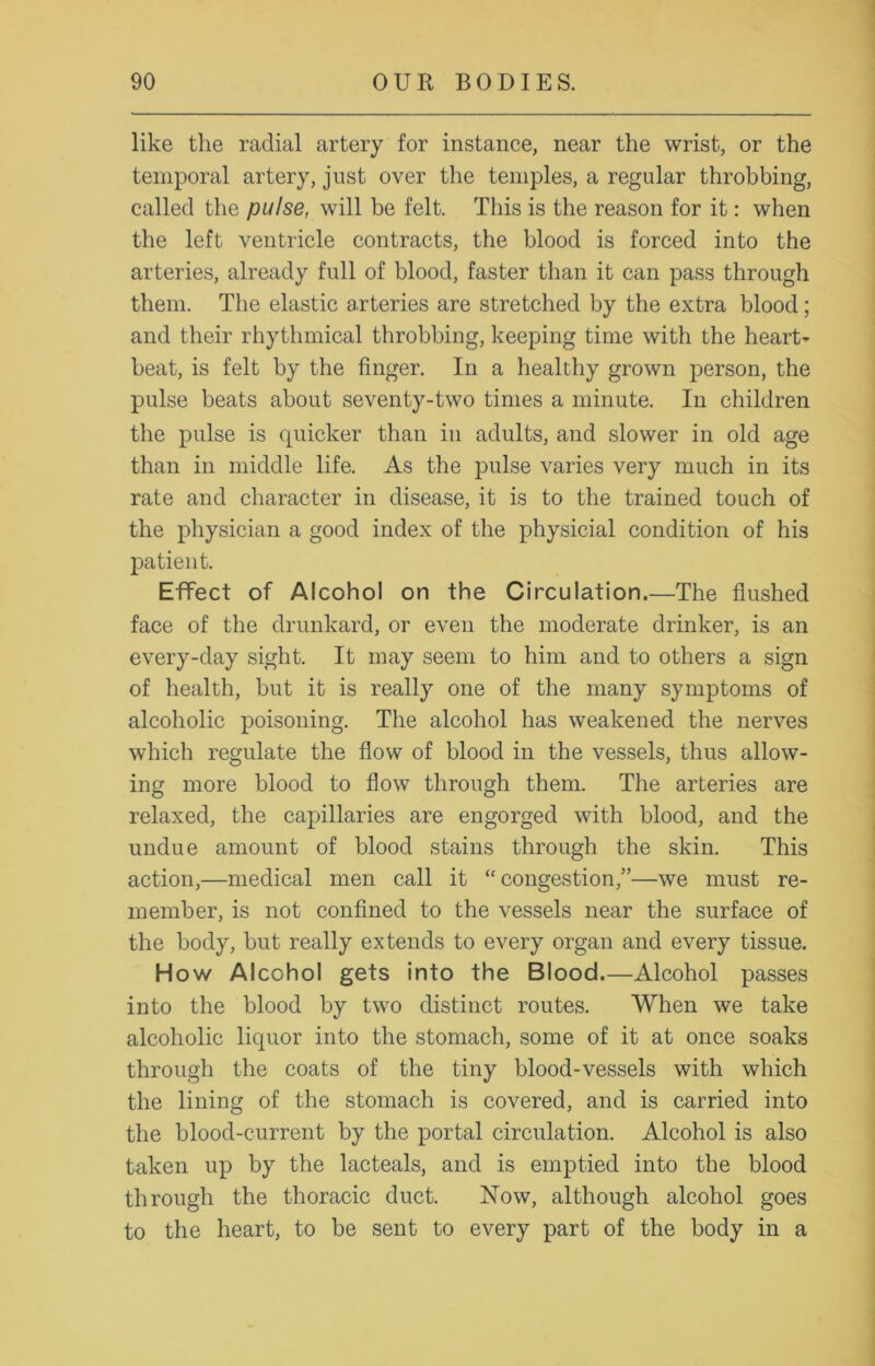 like the radial artery for instance, near the wrist, or the temporal artery, just over the temples, a regular throbbing, called the pulse, will be felt. This is the reason for it: when the left ventricle contracts, the blood is forced into the arteries, already full of blood, faster than it can pass through them. The elastic arteries are stretched by the extra blood; and their rhythmical throbbing, keeping time with the heart- beat, is felt by the finger. In a healthy grown person, the pulse beats about seventy-two times a minute. In children the pulse is quicker than in adults, and slower in old age than in middle life. As the pulse varies very much in its rate and character in disease, it is to the trained touch of the physician a good index of the physicial condition of his patient. Effect of Alcohol on the Circulation.—The flushed face of the drunkard, or even the moderate drinker, is an every-day sight. It may seem to him and to others a sign of health, but it is really one of the many symptoms of alcoholic poisoning. The alcohol has weakened the nerves which regulate the flow of blood in the vessels, thus allow- ing more blood to flow through them. The arteries are relaxed, the capillaries are engorged with blood, and the undue amount of blood stains through the skin. This action,—medical men call it “ congestion,”—we must re- member, is not confined to the vessels near the surface of the body, but really extends to every organ and every tissue. How Alcohol gets into the Blood.—Alcohol passes into the blood by two distinct routes. When we take alcoholic liquor into the stomach, some of it at once soaks through the coats of the tiny blood-vessels with which the lining of the stomach is covered, and is carried into the blood-current by the portal circulation. Alcohol is also taken up by the lacteals, and is emptied into the blood through the thoracic duct. Now, although alcohol goes to the heart, to be sent to every part of the body in a