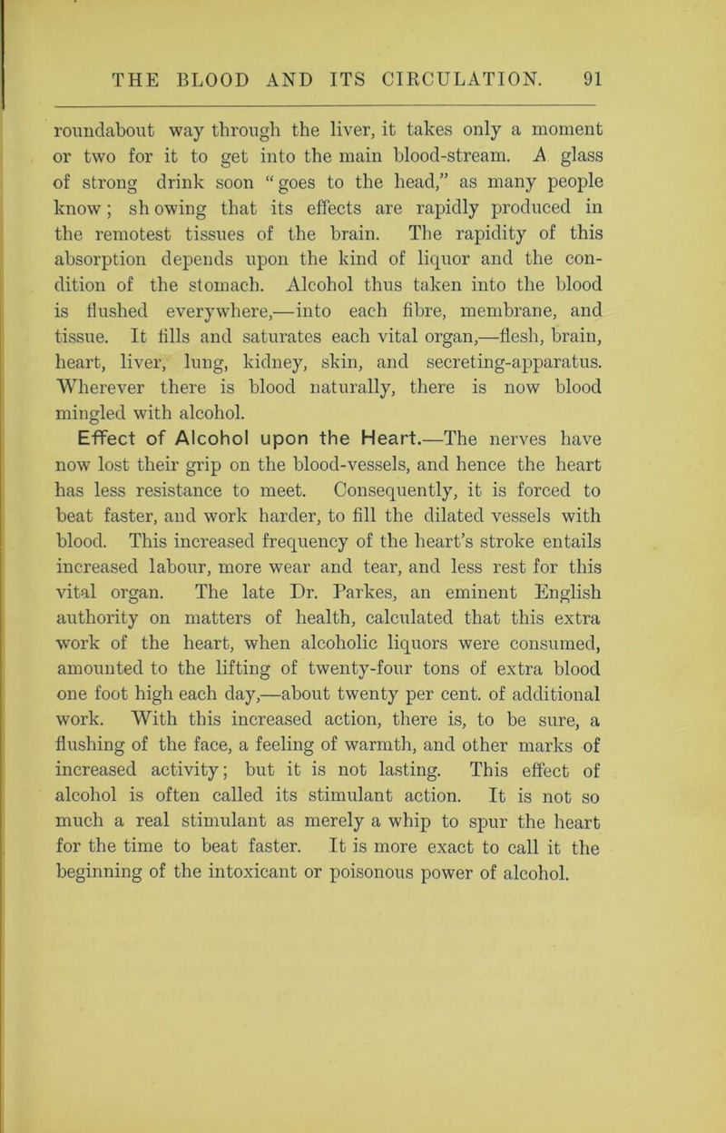 roundabout way through the liver, it takes only a moment or two for it to get into the main blood-stream. A glass of strong drink soon “goes to the head/’ as many people know; sh owing that its effects are rapidly produced in the remotest tissues of the brain. The rapidity of this absorption depends upon the kind of liquor and the con- dition of the stomach. Alcohol thus taken into the blood is flushed everywhere,—into each fibre, membrane, and tissue. It tills and saturates each vital organ,—flesh, brain, heart, liver, lung, kidney, skin, and secreting-apparatus. Wherever there is blood naturally, there is now blood mingled with alcohol. Effect of Alcohol upon the Heart.—The nerves have now lost their grip on the blood-vessels, and hence the heart has less resistance to meet. Consequently, it is forced to beat faster, and work harder, to fill the dilated vessels with blood. This increased frequency of the heart’s stroke entails increased labour, more wear and tear, and less rest for this vital organ. The late Dr. Parkes, an eminent English authority on matters of health, calculated that this extra work of the heart, when alcoholic liquors were consumed, amounted to the lifting of twenty-four tons of extra blood one foot high each day,—about twenty per cent, of additional work. With this increased action, there is, to be sure, a flushing of the face, a feeling of warmth, and other marks of increased activity; but it is not lasting. This effect of alcohol is often called its stimulant action. It is not so much a real stimulant as merely a whip to spur the heart for the time to beat faster. It is more exact to call it the beginning of the intoxicant or poisonous power of alcohol.
