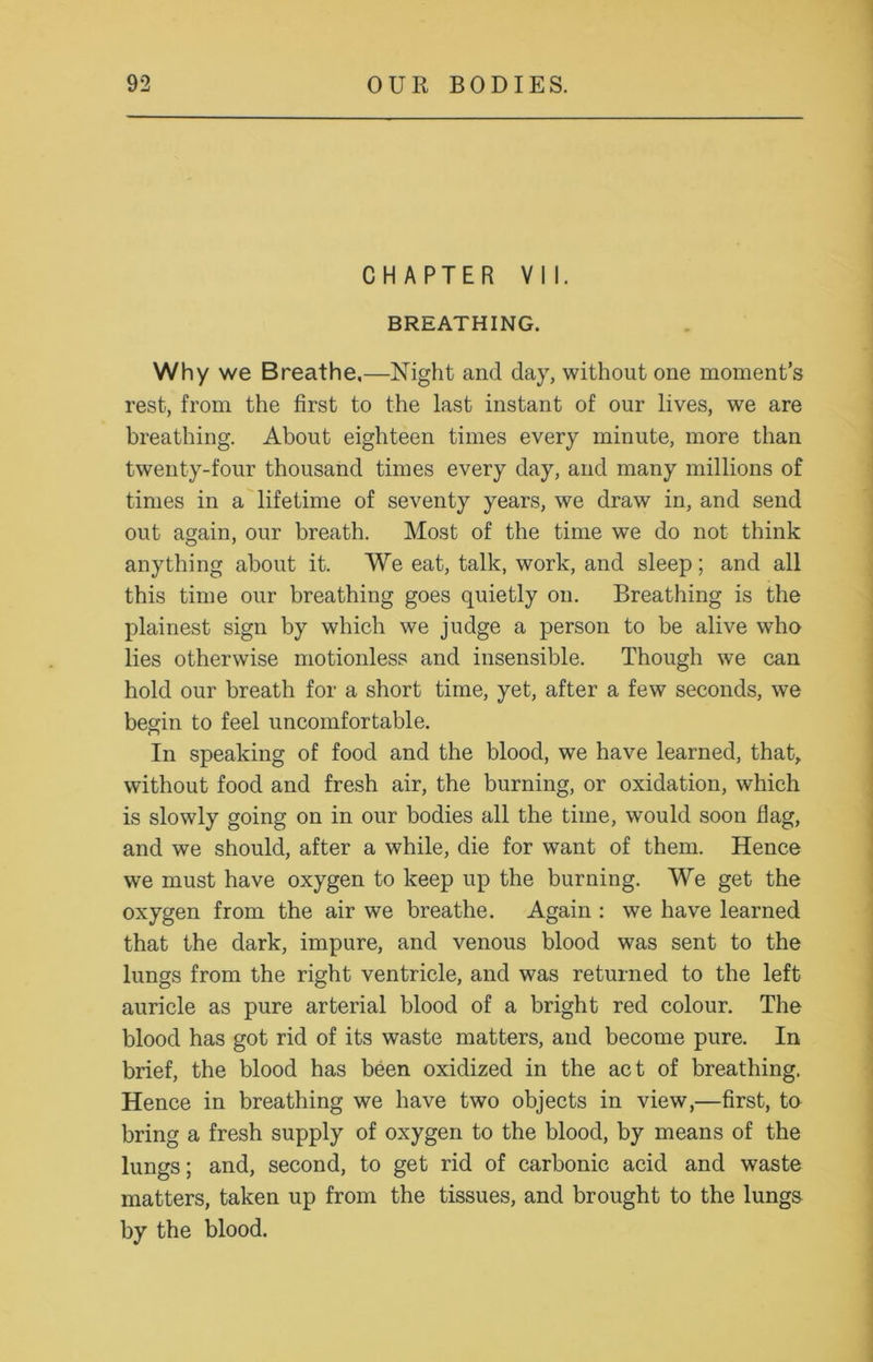 CHAPTER VII. BREATHING. Why we Breathe.—Night and day, without one moment’s rest, from the first to the last instant of our lives, we are breathing. About eighteen times every minute, more than twenty-four thousand times every day, and many millions of times in a lifetime of seventy years, we draw in, and send out again, our breath. Most of the time we do not think anything about it. We eat, talk, work, and sleep; and all this time our breathing goes quietly on. Breathing is the plainest sign by which we judge a person to be alive who lies otherwise motionless and insensible. Though we can hold our breath for a short time, yet, after a few seconds, we begin to feel uncomfortable. In speaking of food and the blood, we have learned, that, without food and fresh air, the burning, or oxidation, which is slowly going on in our bodies all the time, would soon flag, and we should, after a while, die for want of them. Hence we must have oxygen to keep up the burning. We get the oxygen from the air we breathe. Again : we have learned that the dark, impure, and venous blood was sent to the lungs from the right ventricle, and was returned to the left auricle as pure arterial blood of a bright red colour. The blood has got rid of its waste matters, and become pure. In brief, the blood has been oxidized in the act of breathing. Hence in breathing we have two objects in view,—first, to bring a fresh supply of oxygen to the blood, by means of the lungs; and, second, to get rid of carbonic acid and waste matters, taken up from the tissues, and brought to the lungs by the blood.