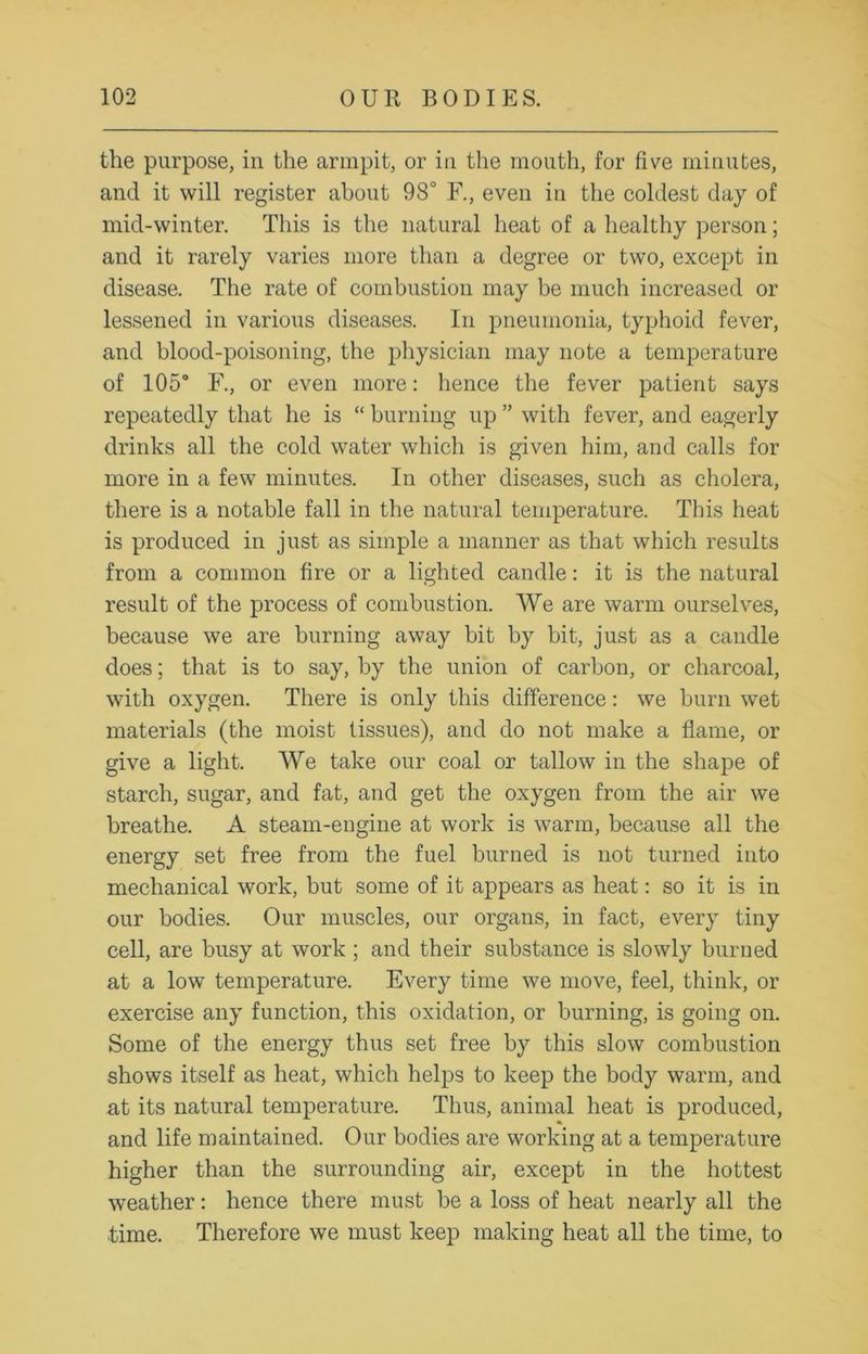 the purpose, in the armpit, or in the mouth, for five minutes, and it will register about 98° F., even in the coldest day of mid-winter. This is the natural heat of a healthy person; and it rarely varies more than a degree or two, except in disease. The rate of combustion may be much increased or lessened in various diseases. In pneumonia, typhoid fever, and blood-poisoning, the physician may note a temperature of 105° F., or even more: hence the fever patient says repeatedly that he is “ burning up ” with fever, and eagerly drinks all the cold water which is given him, and calls for more in a few minutes. In other diseases, such as cholera, there is a notable fall in the natural temperature. This heat is produced in just as simple a manner as that which results from a common fire or a lighted candle: it is the natural result of the process of combustion. We are warm ourselves, because we are burning away bit by bit, just as a candle does; that is to say, by the union of carbon, or charcoal, with oxygen. There is only this difference: we burn wet materials (the moist tissues), and do not make a flame, or give a light. We take our coal or tallow in the shape of starch, sugar, and fat, and get the oxygen from the air we breathe. A steam-engine at work is warm, because all the energy set free from the fuel burned is not turned into mechanical work, but some of it appears as heat: so it is in our bodies. Our muscles, our organs, in fact, every tiny cell, are busy at work ; and their substance is slowly burned at a low temperature. Every time we move, feel, think, or exercise any function, this oxidation, or burning, is going on. Some of the energy thus set free by this slow combustion shows itself as heat, which helps to keep the body warm, and at its natural temperature. Thus, animal heat is produced, and life maintained. Our bodies are working at a temperature higher than the surrounding air, except in the hottest weather: hence there must be a loss of heat nearly all the time. Therefore we must keep making heat all the time, to