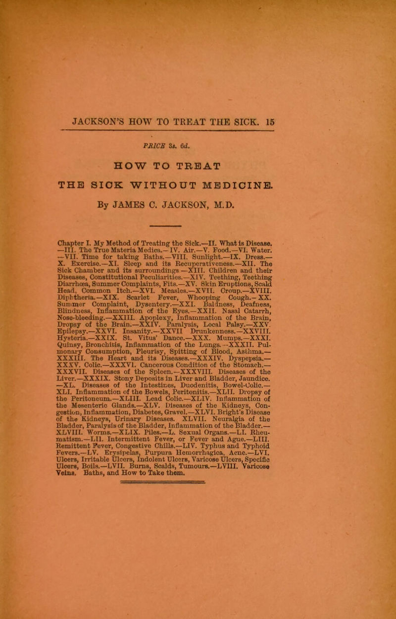 PRICE 3s. Gd. HOW TO TREAT THE SICK WITHOUT MEDICINE. By JAMES C. JACKSON, M.D. Chapter I. My Method of Treating the Sick.—II. What is Disease. —III. The True Materia Medica.—IV. Air.—V. Food.—VI. Water. —VII. Time for taking Baths.—VIII. Sunlight.—IX. DreBS.— X. Exercise.—XI. Sleep and its Recuperativeness.—XII. The Sick Chamber and its surroundings —XIII. Children and their Diseases, Constitutional Peculiarities.—XIV. Teething, Teething Diarrhoea, Summer Complaints, Fits.—XV. Skin Eruptions, Scald Head, Common Itch.—XVI. Measles.—XVII. Croup.—XVIII. Diphtheria.—XIX. Scarlet Fever, Whooping Cough.—XX. Summer Complaint, Dysentery.—XXI. Baldness, Deafness, Blindness, Inflammation of the Eyes.—XXII. Nasal Catarrh, Nose-bleeding.—XXIII. Apoplexy, Inflammation of the Brain, Dropsy of the Brain.—XXIV. Paralysis, Local Palsy.—XXV. Epilepsy.—XXVI. Insanity.—XXVII Drunkenness.—XXVIII. Hysteria.—XXIX. St. Vitus' Dance.—XXX. Mumps.—XXXI. Quinsy, Bronchitis, Inflammation of the Lungs. —XXXII. Pul- monary Consumption, Pleurisy, Spitting of Blood, Asthma.— XXXIII. The Heart and its Diseases.—XXXIV. Dyspepsia.— XXXV. Colic.—XXXVI. Cancerous Condition of the Stomach.— XXXVII. Diseases of the Spleen.—XXXVIII. Diseases of the Liver.—XXXIX. Stony Deposits in Liver and Bladder, Jaundice. —XL. Diseases of the Intestines, Duodenitis, Bowel-Colic.— XLI. Inflammation of the Bowels, Peritonitis.—XLII. Dropsy of tho Peritoneum.—XLI1I. Lead Colic.—XLIV. Inflammation of the Mesenteric Glands.—XLV. Diseases of the Kidneys, Con- gestion, Inflammation, Diabetes, Gravel.—XLVI. Bright’s Disease of the Kidneys, Urinary Diseases. XLVII. Neuralgia of the Bladder, Paralysis of the Bladder, Inflammation of the Bladder.— XLVIII. 'Worms.—XLIX. Piles.—L. Sexual Organs.—LI. Rheu- matism.—LI1. Intermittent Fever, or Fever and Ague.—LIII. Remittent Fever, Congestive Chills.—LIV. Typhus and Typhoid Fevers.—LV. Erysipelas, Purpura Hemorrhagica, Acne.—LVI. Ulcers, Irritable Ulcers, Indolent Ulcers, Varicose Ulcers, Specific Ulcers, Boils.—LVII. Bums, Scalds, Tumours.—LVIII. Varicose Veins, Baths, and How to Take them.