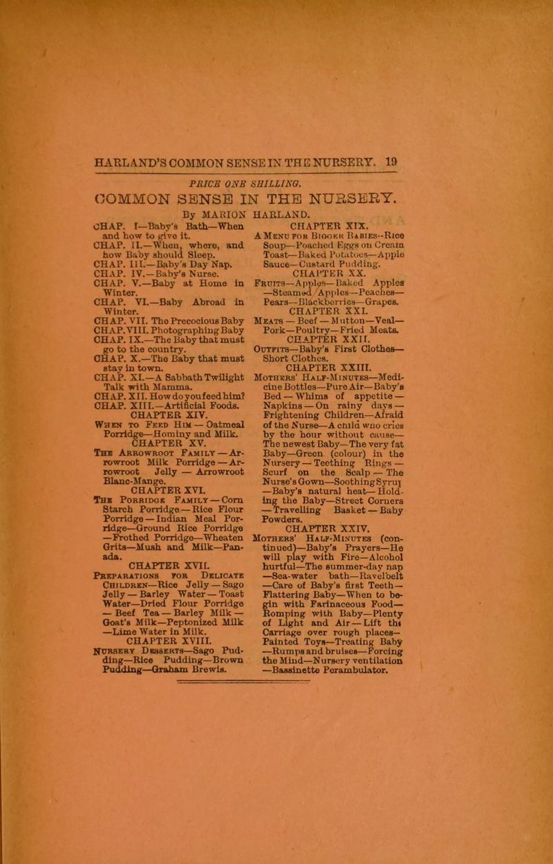 WW'-W ■ V HARLAND’S COMMON SENSE IN THE NURSERY. 19 PRICE ONE SHILLING. COMMON SENSE IN THE NURSERY. By MARION OHAP. I—Baby's Bath—When and how to give it. CHAP. II.—When, where, and how Baby should Sleep. CHAP. III.—Baby's Day Nap. CHxVP. IV. —Baby’s Nurse. CHAP. V.—Baby at Home in Winter. CHAP. VI.—Baby Abroad in Winter. CHAP. VII. Tho Precocious Baby CHxVP. VIII. Photographing Baby CHAP. IX.—The Baby that must go to the country. CHAP. X.—The Baby that must stav in town. CHAP. XI.—A Sabbath Twilight Talk with Mamma. CHAP. XII. How do you feed him? CHAP. XIII.—Artificial Foods. CHAPTER XIV. When to Feed Him — Oatmeal Porridge—Hominy and Milk. CHAPTER XV. The Arrowroot Family — Ar- rowroot Milk Porridge — Ar- rowroot Jelly — Arrowroot Blanc-Mange. CHAPTER XVI. Thb Porridge Family — Com Starch Porridge — Rice Flour Porridge — Indian Meal Por- ridge—Ground Rice Porridge —Frothed Porridge—Wheaten Grits—Mush and Milk—Pan- ada. CHAPTER XVII. Preparations for Delicate Ch i ldrkn—Rice Jelly — Sago Jelly — Barley Water — Toast Water—Dried Flour Porridge — Beef Tea — Barley Milk — Goat’s Milk—Peptonized Milk —Lime Water in Milk. CHAPTER XVIII. Nursery Desserts—Sago Pud- ding—Rice Pudding—Brown Pudding—Graham Brewis. HARLAN D. CHxVPTER XIX. A Menu for Biookk Babies-Rice Soup—Poached Eggs on Cream Toast—Baked Potatoes—Apple Sauce—Custard Pudding. CHAPTER XX. Fruits—Apples—Baked Apples —Steamed Apples—Peaches— Pears—Blackberries—Grapes. CHAPTER XXI. Meats — Beef — Mutton—Veal— Pork—Poultry—Fried Meats. CHAPTER XXIL Outfits—Baby’s First Clothes— Short Clothes. CHAPTER XXIII. Mothers' Half-Minutes—Medi- cine Bottles—Pure Air—Baby's Bed — Whims of appetite — Napkins — On rainy days — Frightening Children—Afraid of the Nurse—A child who cries by tho hour without cause— The newest Baby—The very fat Baby—Green (colour) in the Nursery — Teething Rings — Scurf on the Scalp — The Nurse's Gown—SoothingSyrux —Baby’s natural heat—Hold- ing the Baby—Street Corners — Travelling Basket — Baby Powders. CHAPTER XXIV. Mothers' Halp-Minutes (con- tinued)—Baby’s Prayers—He will play with Fire—Alcohol hurtful—The summer-day nap —Sea-water bath—Ravelbelt —Care of Baby's first Teeth— Flattering Baby—When to be- gin with Farinaceous Food— Romping with Baby—Plenty of Light and Air — Lift th« Carriage over rough places— Painted Toys—Treating Baby —Rumps and bruises—Forcing the Mind—Nursery ventilation —Bassinette Perambulator.