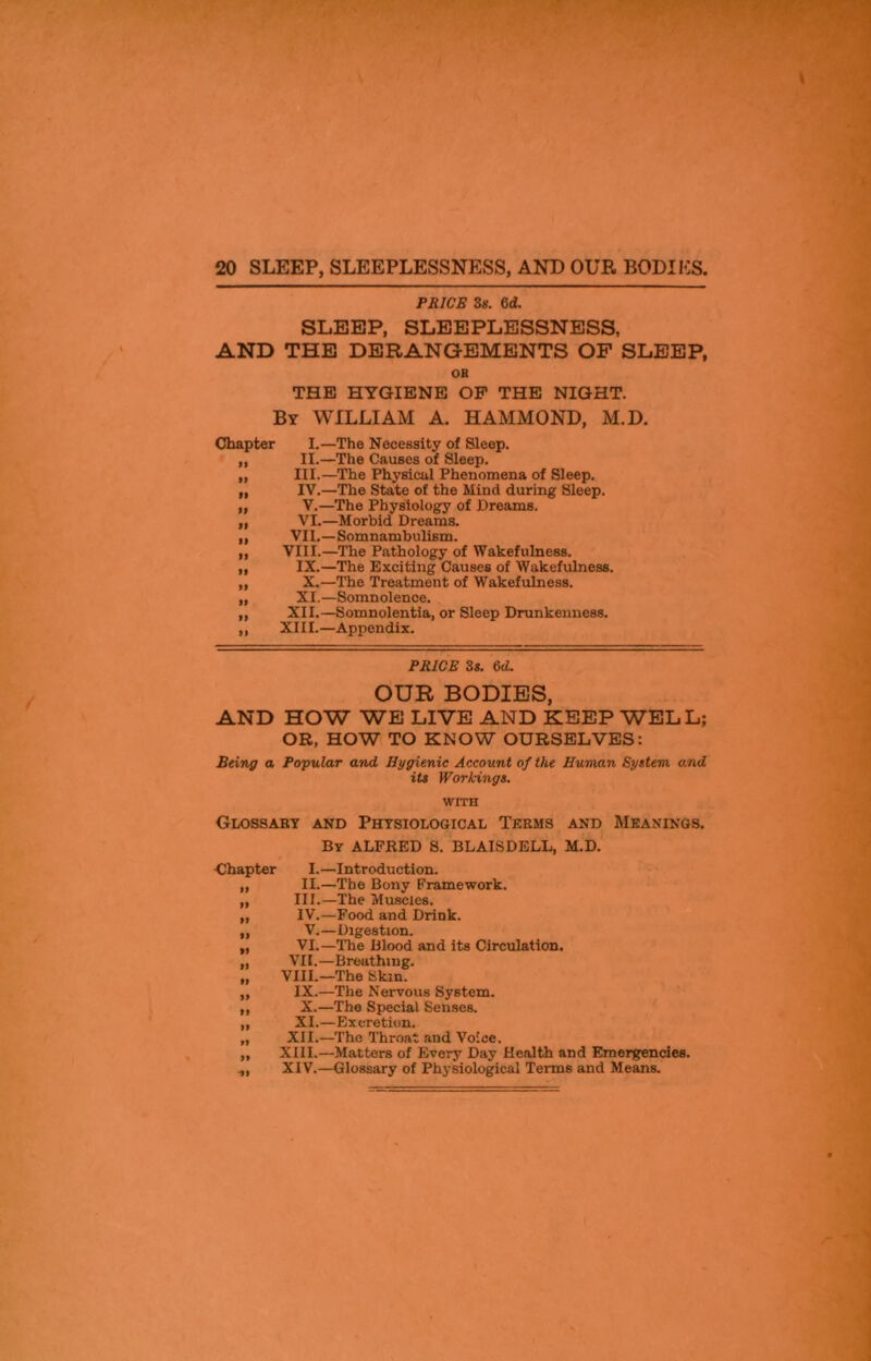 PRICE 3s. 6d. SLEEP, SLEEPLESSNESS, AND THE DERANGEMENTS OF SLEEP, OH THE HYGIENE OP THE NIGHT. By WILLIAM A. HAMMOND, M.D. Chapter >1 • I II II II • I II II II II II II I.—The Necessity of Sleep. II.—The Causes of Sleep. III. —The Physical Phenomena of Sleep. IV. —The State of the Mind during Sleep. V. —The Physiology of Dreams. VI. —Morbid Dreams. VII.—Somnambulism. VIII.—The Pathology of Wakefulness. IX.—The Exciting Causes of Wakefulness. X.—The Treatment of Wakefulness. XI.—Somnolence. XII.—Somnolentia, or Sleep Drunkenness. XIII.—Appendix. PRICE 3s. 6d. OUR BODIES, AND HOW WE LIVE AND KEEP WELL; OR, HOW TO KNOW OURSELVES: Being a Popular and Hygienic Account of the Human System and its Workings. WITH Glossary and Physiological Terms and Meanings. By ALFRED S. BLAISDELL, M.D. Chapter I.—Introduction. ,, II.—The Bony Framework. ,, III.—The Muscles. „ IV.—Food and Drink. ,, V.—Digestion. „ VI.—The Blood and its Circulation. „ VII.—Breathing. „ VIII.—The Skin. ,, IX.—The Nervous System. ,, X.—The Special Senses. „ XI.—Excretion. „ XII.—The Throat and Voice. ,, XIII.—Matters of Every Day Health and Emergencies. ,, XIV.—Glossary of Physiological Terms and Means.