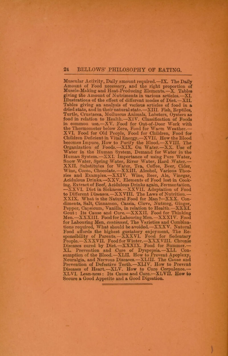 Muscular Activity, Daily amount required.—IX. The Daily Amount of Food necessary, and the right proportion of Muscle-Making and Heat-Producing Elements.—X. Tables giving the Amount of N utriments in various articles.—XI. Illustrations of the effect of different modes of Diet.—XII. Tables giving an analysis of various articles of food in a dried state, and in their natural state.—XIII. Fish, Reptiles, Turtle, Crustacea, Moiluscus Animals, Lobsters, Oysters as food in relation to Health.—XIV. Classification of Foods in common use.—XV. Food for Out-of-Door Work with the Thermometer below Zero, Food for Warm Weather.— XVI. Food for Old People, Food for Children, Food for Children Deficient in Vital Energy.—XVII. How the Blood becomes Impure, How to Purify the Blood.—XVIII. The Organization of Foods.—XIX. On Water.—XX. Use of Water in the Human System, Demand for Water in the Human System.—XXI. Importance of using Pure Water, Snow Water, Spring Water, River Water, Hard Water.— XXII. Substitutes for Water, Tea, Coffee, Beer, Cider, Wine, Cocoa, Chocolate.—XXIII. Alcohol, Various Theo- ries and Examples.—XXIV. Wine, Beer, Ale, Vinegar, Acidulous Drinks.—XXV. Elements of Food lost in Cook- ing. Extract of Beef, Acidulous Drinks again. Fermentation. —XXVI. Diet in Sickness.—XXVII. Adaptation of Food to Different Diseases.—XXVIII. The Laws of Nutritiou.— XXIX. What is the Natural Food for Man ?—XXX. Con- diments, Salt, Cinnamon, Cassia, Clove, Nutmeg, Ginger, Pepper, Capsicum, Vanilla, in relation to Health.—XXXI. Gout: Its Cause and Cure.—XXXII. Food for Thinking Men.—XXXIII. Foodfor Labouring Men.—XXXIV. Food for Labouring Men, continued. The Varieties and Combina- tions required. What should be avoided.—XXXV. Natural Food affords the highest gustatory enjoyment, The Re- sponsibility of Parents.—XXXVI. Food for Sedentary People.—XXXVII. Foodfor Winter.—XXXVIII. Chronic Diseases cured by Diet.—XXXIX. Food for Summer.— XL. Prevention and Cure of Dyspepsia.—XLI. Con- sumption of the Blood.—XLII. How to Prevent Apoplexy, Neuralgia, and Nervous Diseases.—XL1II. The Cause and Prevention of Defective Teeth.—XLIV. How to Prevent Diseases of Heart.—XLV. How to Cure Corpulence.— XLVI. Lean-ness: Its Cause and Cure.—XLVII. How to Secure a Good Appetite and a Good Digestion.