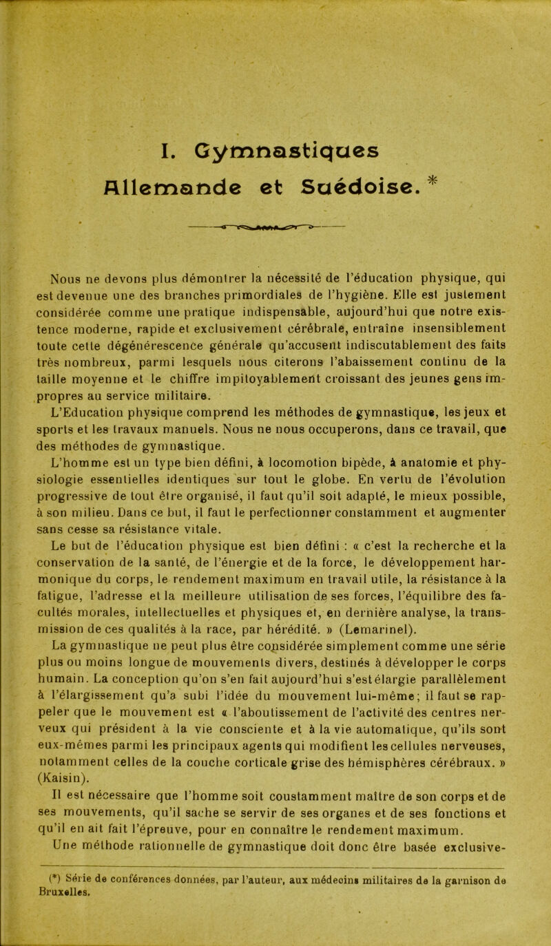 I. Gymnastiques Allemande et Suédoise. * Nous ne devons plus démontrer la nécessité de l’éducation physique, qui est devenue une des branches primordiales de l’hygiène. Elle est justement considérée comme une pratique indispensable, aujourd’hui que notre exis- tence moderne, rapide et exclusivement cérébrale, entraîne insensiblement toute cette dégénérescence générale qu’accusent indiscutablement des faits très nombreux, parmi lesquels nous citerons l’abaissement continu de la taille moyenne et le chiffre impitoyablement croissant des jeunes gens im- propres au service militaire. L’Education physique comprend les méthodes de gymnastique, les jeux et sports et les travaux manuels. Nous ne nous occuperons, dans ce travail, que des méthodes de gymnastique. L’homme est un type bien défini, à locomotion bipède, à anatomie et phy- siologie essentielles identiques sur tout le globe. En vertu de l’évolution progressive de tout être organisé, il faut qu’il soit adapté, le mieux possible, à son milieu. Dans ce but, il faut le perfectionner constamment et augmenter sans cesse sa résistance vitale. Le but de l’éducation physique est bien défini : « c’est la recherche et la conservation de la santé, de l’énergie et de la force, le développement har- monique du corps, le rendement maximum en travail utile, la résistance à la fatigue, l’adresse et la meilleure utilisation d.e ses forces, l’équilibre des fa- cultés morales, intellectuelles et physiques et, en dernière analyse, la trans- mission de ces qualités à la race, par hérédité. » (Lemarinel). La gymnastique ne peut plus être considérée simplement comme une série plus ou moins longue de mouvements divers, destinés à développer le corps humain. La conception qu’on s’en fait aujourd’hui s’estélargie parallèlement à l’élargissement qu’a subi l’idée du mouvement lui-même; il faut se rap- peler que le mouvement est « l’aboutissement de l’activité des centres ner- veux qui président à la vie consciente et à la vie automatique, qu’ils sont eux-mêmes parmi les principaux agents qui modifient les cellules nerveuses, notamment celles de la couche corticale grise des hémisphères cérébraux. » (Kaisin). Il est nécessaire que l’homme soit constamment maître de son corps et de ses mouvements, qu’il sache se servir de ses organes et de ses fonctions et qu’il en ait fait l’épreuve, pour en connaître le rendement maximum. Une méthode rationnelle de gymnastique doit donc être basée exclusive- (*) Série de conférences données, par l’auteur, aux médecins militaires de la garnison de Bruxelles.