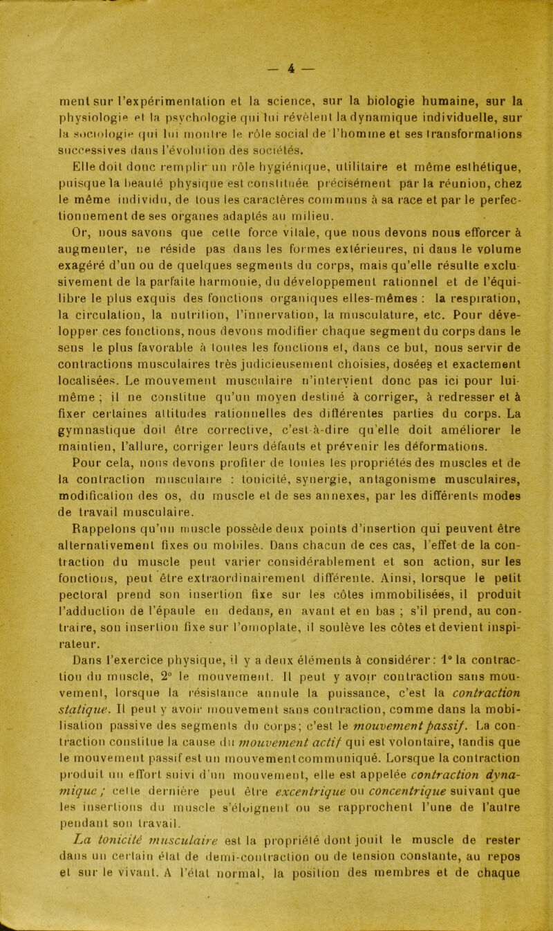 ment sur l’expérimentation et la science, sur la biologie humaine, sur la physiologie et la psychologie qui lui révèlent la dynamique individuelle, sur la sociologie qui lui montre le rôle social de l’homme et ses transformations successives dans l’évolution des sociétés. Elle doit donc remplir un rôle hygiénique, utilitaire et même esthétique, puisque la beauté physique est constituée précisément par la réunion, chez le même individu, de tous les caractères communs à sa race et par le perfec- tionnement de ses organes adaptés au milieu. Or, nous savons que cette force vitale, que nous devons nous efforcer à augmenter, ne réside pas dans les formes extérieures, ni dans le volume exagéré d’un ou de quelques segments du corps, mais qu’elle résulte exclu- sivement de la parfaite harmonie, du développement rationnel et de l’équi- libre le plus exquis des fonctions organiques elles-mêmes : la respiration, la circulation, la nutrition, l’innervation, la musculature, etc. Pour déve- lopper ces fonctions, nous devons modifier chaque segment du corps dans le sens le plus favorable à toutes les fonctions et, dans ce but, nous servir de contractions musculaires très judicieusement choisies, dosées et exactement localisées. Le mouvement musculaire n’intervient donc pas ici pour lui- même ; il ne constitue qu’un moyen destiné à corrigea, à redresser et à fixer certaines altitudes rationnelles des différentes parties du corps. La gymnastique doit être corrective, c’est-à-dire qu’elle doit améliorer le maintien, l’allure, corriger leurs défauts et prévenir les déformations. Pour cela, nous devons profiter de toutes les propriétés des muscles et de la contraction musculaire : tonicité, synergie, antagonisme musculaires, modification des os, du muscle et de ses annexes, par les différents modes de travail musculaire. Rappelons qu’un muscle possède deux points d’insertion qui peuvent être alternativement fixes ou mobiles. Dans chacun de ces cas, 1 effet de la con- traction du muscle peut varier considérablement et son action, sur les fonctions, peut être extraordinairement différente. Ainsi, lorsque le petit pectoral prend son insertion fixe sur les côtes immobilisées, il produit l’adduction de l’épaule en dedans, en avant et en bas ; s’il prend, au con- traire, son insertion fixe sur l’omoplate, il soulève les côtes et devient inspi- rateur. Dans l’exercice physique, il y a deux éléments à considérer: 1° la contrac- tion du muscle, 2° le mouvement. Il peut y avoir contraction sans mou- vement, lorsque la résistance annule la puissance, c’est la contraction statique. Il peut y avoir mouvement sans contraction, comme dans la mobi- lisation passive des segments du corps; c’est le mouvement passif. La con- traction constitue la cause du mouvement actif qui est volontaire, tandis que le mouvement passif est un mouvement communiqué. Lorsque la contraction produit un effort suivi d’un mouvement, elle est appelée contraction dvna- miquc ; cette dernière peut être excentrique on concentrique suivant que les insertions du muscle s'éloignent ou se rapprochent l’une de l’autre pendant son travail. La tonicité musculaire est la propriété dont jouit le muscle de rester dans un certain état de demi-contraction ou de tension constante, au repos et sur le vivant. A l’état normal, la position des membres et de chaque