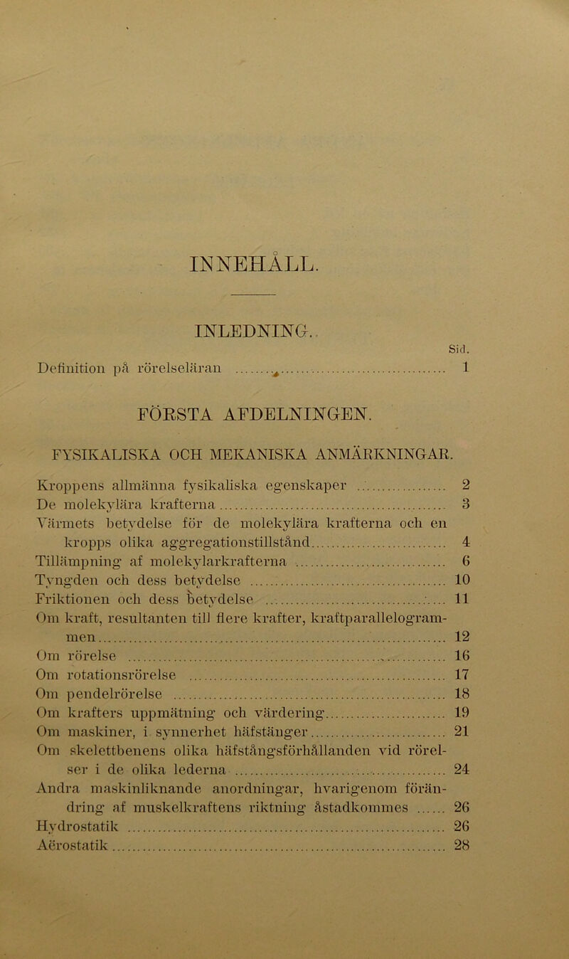 INNEHALL. INLEDNING. Sid. Definition på rörelseläran é 1 FÖRSTA AFDELNINGEN. FYSIKALISKA OCH MEKANISKA ANMÄRKNINGAR. Kroppens allmänna fysikaliska egenskaper 2 De molekylära krafterna 3 Värmets betydelse för de molekylära krafterna och en kropps olika aggregationstillstånd 4 Tillämpning af molekylarkrafterna 6 Tyngden och dess betydelse 10 Friktionen ocli dess betydelse ... 11 Om kraft, resultanten till flere krafter, kraftparallelogram- men 12 Om rörelse 16 Om rotationsrörelse 17 Om pendelrörelse 18 Om krafters uppmätning och värdering 19 Om maskiner, i synnerhet häfstänger 21 Om skelettbenens olika häfstångsförhållanden vid rörel- ser i de olika lederna 24 Andra maskinliknande anordningar, hvarigenom förän- dring af muskelkraftens riktning åstadkommes 26 Hvdrostatik 26 Aerostatik 28