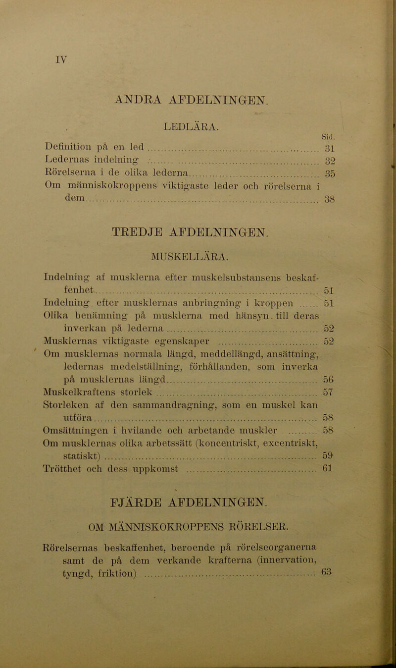 ANDRA AFDELNINGEN. LEDLÄRA. Sid. Definition på en led 31 Ledernas indelning 32 Rörelserna i de olika lederna 35 Om människokroppens viktigaste leder och rörelserna i dem 38 TREDJE AFDELNINGEN. MUSKELLÄRA. Indelning af musklerna efter muskelsubstansens beskaf- fenhet 51 Indelning efter musklernas anbringning i kroppen 51 Olika benämning på musklerna med hänsyn, till deras inverkan på lederna 52 Musklernas viktigaste egenskaper 52 Om musklernas normala längd, meddellängd, ansättning, ledernas medelställning, förhållanden, som inverka på musklernas längd 56 Muskelkraftens storlek 57 Storleken af den sammandragning, som en muskel kan utföra 58 Omsättningen i hvilande och arbetande muskler 58 Om musklernas olika arbetssätt (koncentriskt, excentriskt, statiskt) 59 Trötthet och dess uppkomst 61 FJÄRDE AFDELNINGEN. OM MÄNNISKOKROPPENS RÖRELSER, Rörelsernas beskaffenhet, beroende på rörelseorganerna samt de på dem verkande krafterna (innervation, tyngd, friktion) 63