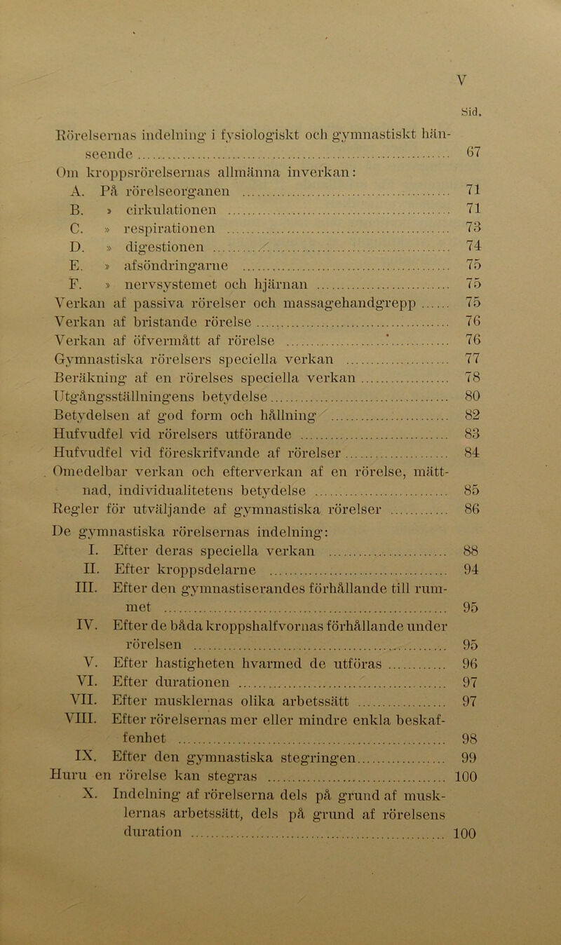 Sid. Rörelsernas indelning i fysiologiskt och gymnastiskt hän- seende 67 Om kroppsrörelsernas allmänna inverkan: A. På rörelseorganen 71 B. > cirkulationen 71 C. » respirationen 73 D. » digestionen 74 E. » afsöndringarne 75 F. > nervsystemet och hjärnan 75 Verkan af passiva rörelser och massagehandgrepp 75 Verkan af bristande rörelse 76 Verkan af öfvermått af rörelse ' 76 Gymnastiska rörelsers speciella verkan 77 Beräkning af en rörelses speciella verkan 78 Utgångsställningens betydelse 80 Betydelsen af god form och hållning 82 Hufvudfel vid rörelsers utförande 83 Hufvudfel vid föreskrifvande af rörelser 84 Omedelbar verkan och efterverlcan af en rörelse, mätt- nad, individualitetens betydelse 85 Regder för utväljande af gymnastiska rörelser 86 De gymnastiska rörelsernas indelning: I. Efter deras speciella verkan 88 II. Efter kroppsdelarne 94 III. Efter den gymnastiserandes förhållande till rum- met 95 IV. Efter de båda kroppshalfvornas förhållande under rörelsen 95 V. Efter hastigheten hvarmed de utföras 96 VI. Efter durationen 97 VII. Efter musklernas olika arbetssätt 97 VIII. Efter rörelsernas mer eller mindre enkla beskaf- fenhet 98 IX. Efter den gymnastiska stegringen 99 Huru en rörelse kan stegras 100 X. Indelning af rörelserna dels på grund af musk- lernas arbetssätt, dels på grund af rörelsens duration 100