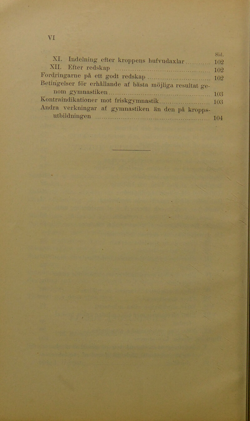 XI. Indelning efter kroppens hufvudaxlar... XII. Efter redskap Fordringarne på ett godt redskap Betingelser för erhållande af bästa möjliga resultat ge- nom gymnastiken Kontraindikationer mot friskgymnastik Andra verkningar af gymnastiken än den på kropps- ntbildningen Si.i. 102 102 102 103 103 104
