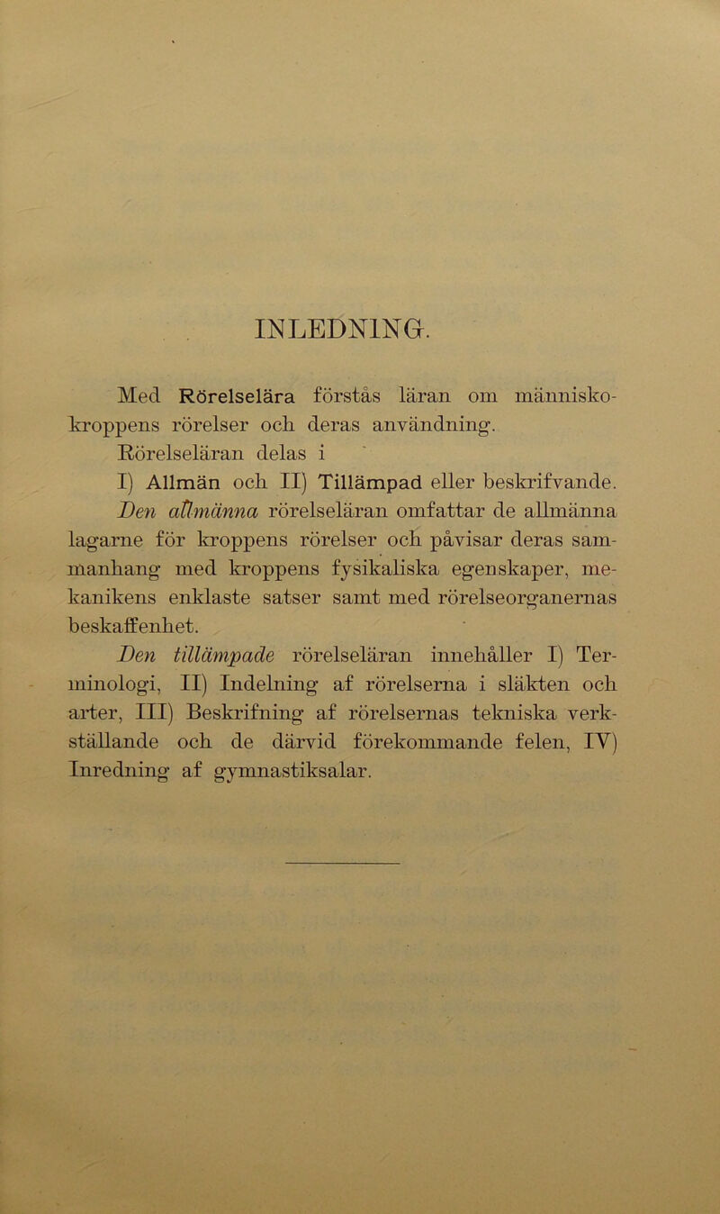 INLEDNING. Med Rörelselära förstås läran om människo- kroppens rörelser ock deras användning. Rörelseläran delas i I) Allmän ocli II) Tillämpad eller beskrifvande. Den atlmänna rörelseläran omfattar de allmänna lagarne för kroppens rörelser och påvisar deras sam- manhang med kroppens fysikaliska egenskaper, me- kanikens enklaste satser samt med rörelseorganernas beskaffenhet. Den tillämpade rörelseläran innehåller I) Ter- minologi, II) Indelning af rörelserna i släkten och arter, III) Beskrifning af rörelsernas tekniska verk- ställande och de därvid förekommande felen, IY) Inredning af gymnastiksalar.