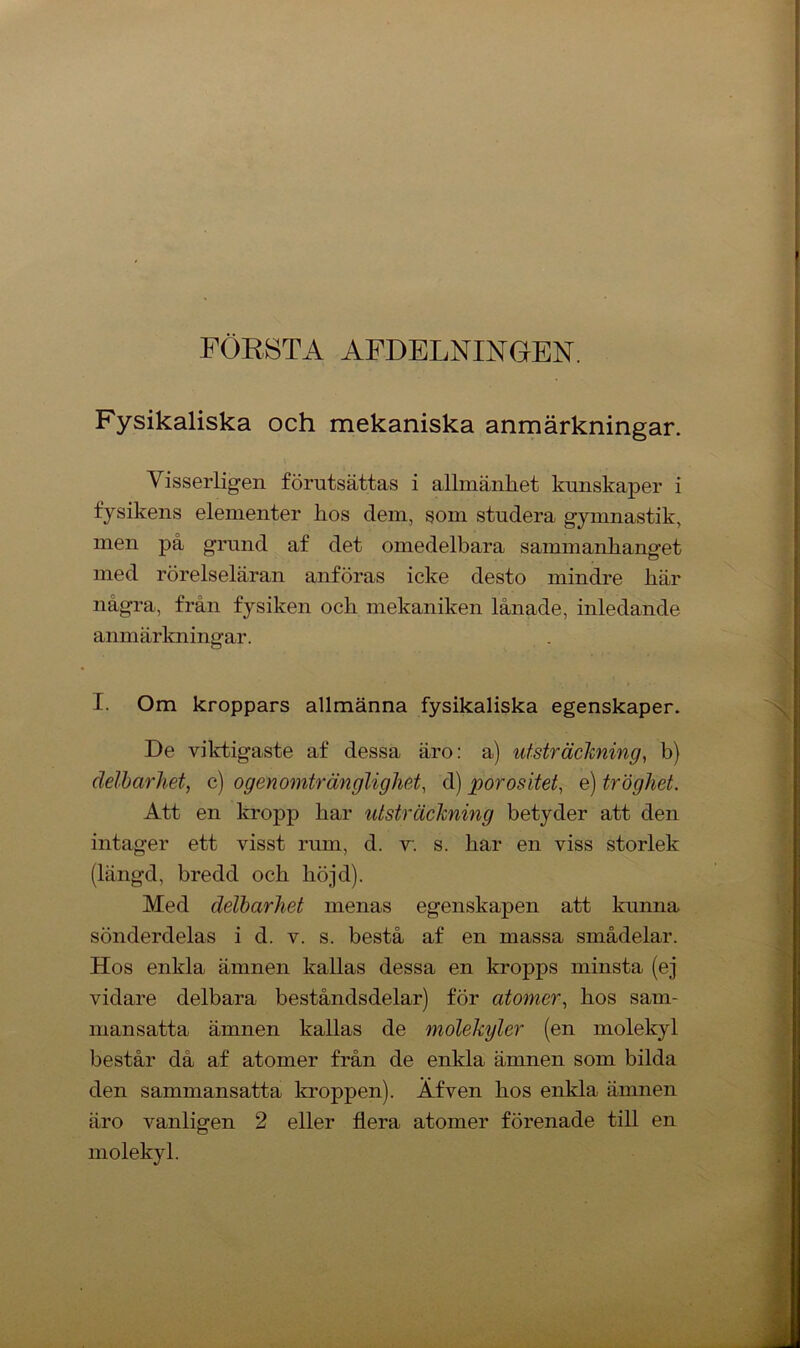 FÖRSTA AFDELNINGEN. Fysikaliska och mekaniska anmärkningar. Visserligen förutsättas i allmänhet kunskaper i fysikens elementer hos dem, som studera gymnastik, men på grund af det omedelbara sammanhanget med rörelseläran anföras icke desto mindre här några, från fysiken och mekaniken lånade, inledande anmärkningar. I. Om kroppars allmänna fysikaliska egenskaper. De viktigaste af dessa äro: a) utsträckning, b) delbarhet, c) ogenomtränglighet, d) por os itet, e) tröghet. Att en kropp har utsträckning betyder att den intager ett visst rum, d. v. s. har en viss storlek (längd, bredd och höjd). Med delbarhet menas egenskapen att kunna sönderdelas i d. v. s. bestå af en massa smådelar. Hos enkla ämnen kallas dessa en kropps minsta (ej vidare delbara beståndsdelar) för atomer, hos sam- mansatta ämnen kallas de molekyler (en molekyl består då af atomer från de enkla ämnen som bilda den sammansatta kroppen). Äfven hos enkla ämnen äro vanligen 2 eller flera atomer förenade till en molekyl.