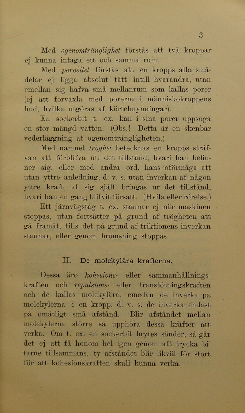 Med ogenomtränglighet förstås att två kroppar ej kunna intaga ett och samma ram. Med porositet förstås att en kropps alla små- delar ej ligga absolut tätt intill hvarandra, utan emellan sig hafva små mellanrum som kallas porer (ej att förväxla med porerna i människokroppens hud, livilka utgöras af körtelmynningar). En sockerbit t. ex. kan i sina porer uppsuga en stor mängd vatten. (Obs.! Detta är en skenbar vederläggning af ogenomträngligheten.) Med namnet tröghet betecknas en kropps sträf- van att förblifva uti det tillstånd, kvari han befin- ner sig, eller med andra ord, hans oförmåga att utan yttre anledning, d. v. s. utan inverkan af någon yttre kraft, af sig själf bringas ur det tillstånd, hvari han en gång blifvit försatt. (Hvila eller rörelse.) Ett järnvägståg t. ex. stannar ej när maskinen stoppas, utan fortsätter på grund af trögheten att gå framåt, tills det på grund af friktionens inverkan stannar, eller genom bromsning stoppas. II. De molekylära krafterna. Dessa äro Jcohesions- eller sammanhållnings- kraften och repulsions- eller frånstötningskraften och de kallas molekylära, emedan de inverka på molekylerna i en kropp, d. v. s. de inverka endast pä omätligt små af stånd. Blir af ståndet mellan molekylerna större så upphöra dessa krafter att verka. Om t. ex. en sockerbit brytes sönder, så går det ej att få honom hel igen genom att trycka bi- tame tillsammans, ty afståndet blir likväl för stort för att kohesionskraften skall kunna verka.