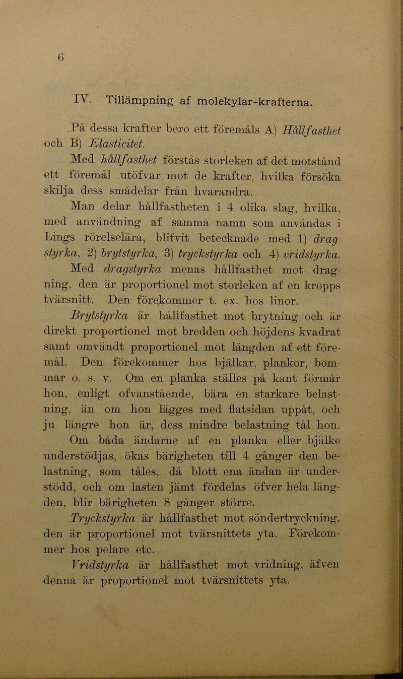 IV. Tillämpning af molekylar-krafterna. ,På dessa krafter bero ett föremåls A) Hållfasthet och B) Elasticitet. Med hållfasthet förstås storleken af det motstånd ett föremål utöfvar mot de krafter, kvilka försöka skilja dess smådelar från kvarandra. Man delar hållfastheten i 4 olika slag, hvilka, med användning af samma namn som användas i Lings rörelselära, blifvit betecknade med 1) drag- styrka, 2) hrytstyrha, 3) tryckstyrka och 4) vridstyrka. Med dragstyrka menas hållfasthet mot drag- ning, den är proportionel mot storleken af en kropps tvärsnitt. Den förekommer t. ex. hos linor. JBrytstyrJca är hållfasthet mot brytning och är direkt proportionel mot bredden och höjdens kvadrat samt omvändt proportionel mot längden af ett före- mål. Den förekommer hos bjälkar, plankor, bom- mar o. s. v. Om en planka ställes på kant förmår hon, enligt ofvanstående, bära en starkare belast- ning, än om hon lägges med flatsidan uppåt, och ju längre hon är, dess mindre belastning tål hon. Om båda ändarne af en planka eller bjälke understödjas, ökas bärigheten till 4 gånger den be- lastning, som tåles, då blott ena ändan är under- stödd, och om lasten jämt fördelas öfver hela läng- den, blir bärigheten 8 gånger större. Tryckstyrka är hållfasthet mot söndertryckning, den är proportionel mot tvärsnittets yta. Förekom- mer hos pelare etc. Vridstyrka är hållfasthet mot vridning, äfven denna är proportionel mot tvärsnittets yta. ■