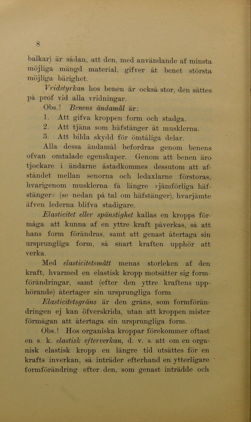 balkar) är sådan, att den, med användande af minsta möjliga mängd material, gifver åt benet största möjliga bärighet. Vridstyrkan hos benen är också stor, den sättes på prof vid alla vridningar. Obs.! Benens ändamål är: 1. Att gifva kroppen form och stadga. 2. Att tjäna som häfstänger åt musklerna. B. Att bilda skydd för ömtåliga delar. Alla dessa ändamål befordras genom benens of van omtalade egenskaper. Genom att benen äro tjockare i ändarne åstadkommes dessutom att af- ståndet mellan senorna och ledaxlarne förstoras, hvarigenom musklerna få längre »jämförliga häf- stänger» (se nedan pä tal om häf stänger), livar järnte äfven lederna blifva stadigare. JElasticitet eller spänstighet kallas en kropps för- måga att kunna af en yttre kraft påverkas, så att hans form förändras, samt att genast återtaga sin ursprungliga form, så snart kraften upphör att verka. Med elasticitetsmått menas storleken af den kraft, hvarmed en elastisk kropp motsätter sig form- förändringar, samt (efter den yttre kraftens upp- hörande) återtager sin ursprungliga form E last i c itets gr än s är den gräns, som formförän- dringen ej kan öfverskrida, utan att kroppen mister förmågan att återtaga sin ursprungliga form. Obs.! Hos organiska kroppar förekommer oftast en s. k. elastisk efterverkan, d. v. s. att om en orga- nisk elastisk kropp en längre tid utsättes för en krafts inverkan, så inträder efterhand en ytterligare formförändring efter den, som genast inträdde och