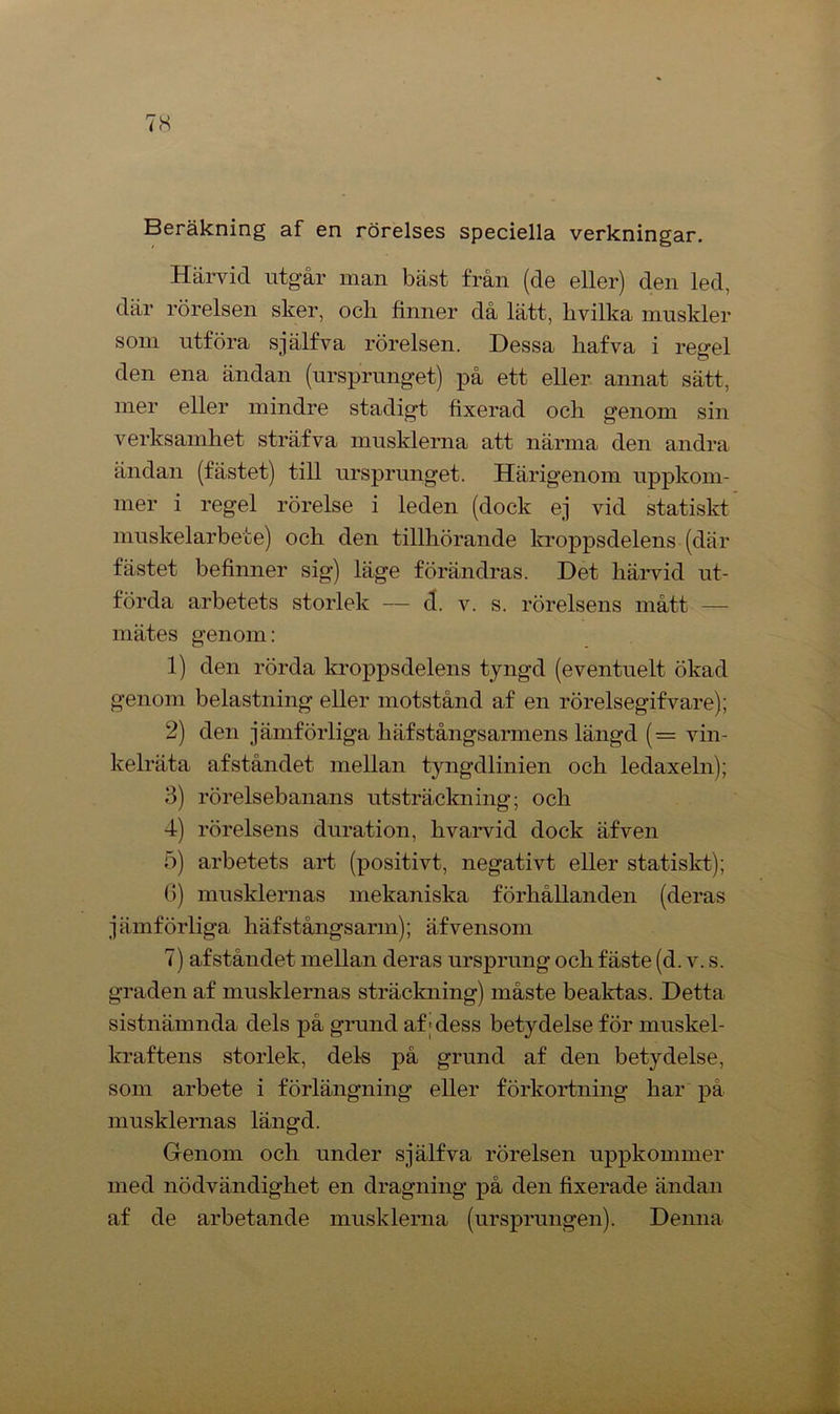 Beräkning af en rörelses speciella verkningar. Härvid utgår man bäst från (de eller) den led, där rörelsen sker, ocli finner då lätt, hvilka muskler som utföra själfva rörelsen. Dessa liafva i regel den ena ändan (ursprunget) på ett eller annat sätt, mer eller mindre stadigt fixerad och genom sin verksamhet sträfva musklerna att närma den andra ändan (fästet) till ursprunget. Härigenom uppkom- mer i regel rörelse i leden (dock ej vid statiskt muskelarbete) och den tillhörande kroppsdelens (där fästet befinner sig) läge förändras. Det härvid ut- förda arbetets storlek — d. v. s. rörelsens mått — mätes genom: 1) den rörda kroppsdelens tyngd (eventuelt ökad genom belastning eller motstånd af en rörelsegifvare); 2) den jämförliga liäfstångsarmens längd (= vin- kelräta afståndet mellan tyngdlinien och ledaxeln); 3) rörelsebanans utsträckning; och 4) rörelsens duration, hvarvid dock äfven 5) arbetets art (positivt, negativt eller statiskt); G) musklernas mekaniska förhållanden (deras jämförliga häfstångsann); äfvensom 7) afståndet mellan deras ursprung och fäste (d. v. s. graden af musklernas sträckning) måste beaktas. Detta sistnämnda dels på grund af; dess betydelse för muskel- kraftens storlek, dels på grund af den betydelse, som arbete i förlängning eller förkortning har på musklernas längd. Genom och under själfva rörelsen uppkommer med nödvändighet en dragning på den fixerade ändan af de arbetande musklerna (ursprungen). Denna