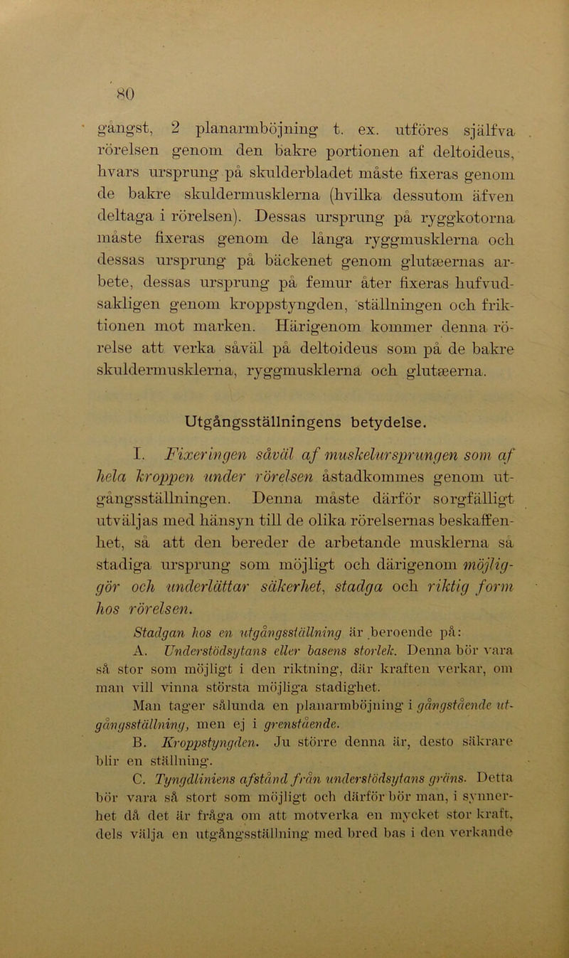 gångst, 2 planarmböjning t. ex. utföres själfva rörelsen genom den bakre portionen af deltoideus, livars ursprung på skulderbladet måste fixeras genom de bakre skuldermusklema (hvilka dessutom äfven deltaga i rörelsen). Dessas ursprung på ryggkotorna måste fixeras genom de långa ryggmusklerna ocli dessas ursprung på bäckenet genom glutseemas ar- bete, dessas ursprung på femur åter fixeras hufvud- sakligen genom kroppstyngden, ställningen och frik- tionen mot marken. Härigenom kommer denna rö- relse att verka såväl på deltoideus som på de bakre skuldermusklema, ryggmusklerna och glutseerna. Utgångsställningens betydelse. I. Fixeringen såväl af muskelursprungen som af hela kroppen under rörelsen åstadkommes genom ut- gångsställningen. Denna måste därför sorgfälligt utväljas med hänsyn till de olika rörelsernas beskaffen- het, så att den bereder de arbetande musklerna sa stadiga ursprung som möjligt och därigenom möjlig- gör och underlättar säkerhet, stadga och riktig form hos rörelsen. Stadgan hos en ut g ån g sställning är beroende på: A. Under stöds y tans dkr basens storlek. Denna bör vara så stor som möjligt i den riktning, där kraften verkar, om man vill vinna största möjliga stadighet. Man tager sålunda en planarmböjning i gångstående ut- gångsställning, men ej i grcnståcnde. B. Kroppstyngden. Ju större denna är, desto säkrare blir en ställning. C. Tyngdliniens afstånd från understödsytans gräns■ Detta bör vara så stort som möjligt och därför hör man, i synner- het då det är fråga om att motverka en mycket stor kraft, dels välja en utgångsställning med bred bas i den verkande