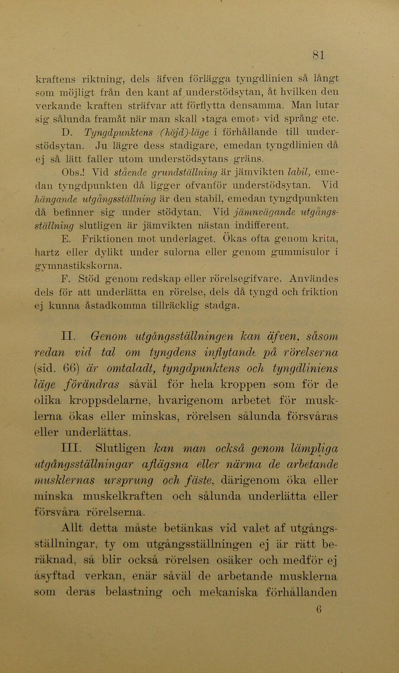 kraftens riktning*, dels äfven förlägga tyngdlinien så långt som möjligt från den kant af nnderstödsytan, åt hvilken den verkande kraften sträfvar att förflytta densamma. Man lutar sig sålunda framåt när man skall »taga emot» vid språng etc. D. Tyngdpunktens (höjd)-läge i förhållande till under- stödsytan. Ju lägre dess stadigare, emedan tyngdlinien då ej så lätt faller utom understödsytans gräns. Obs.! Vid stående grundställning är jämvikten labil, eme- dan tyngdpunkten då ligger of vanför nnderstödsytan. Vid hängande ut gångsställning är den stabil, emedan tyngdpunkten då befinner sig under stödytan. Vid jämnvägande utgångs- ställning slutligen är jämvikten nästan indifferent. E. Friktionen mot underlaget. Okas ofta genom krita, hartz eller dylikt under sulorna eller genom gummisulor i gymnastikskorna. F. Stöd genom redskap eller rörelsegifvare. Användes dels för att underlätta en rörelse, dels då tyngd och friktion ej kunna åstadkomma tillräcklig stadga. II. Genom utgångsställningen han äfven. såsom redan vid tal om tyngdens inflytande på rörelserna (sid. 6(3) är omtaladt, tyngdpunktens och tyngdliniens läge förändras såväl för hela kroppen som för de olika kroppsdelarne, hvarigenom arbetet för musk- lerna ökas eller minskas, rörelsen sålunda försvåras eller underlättas. III. Slutligen kan man också genom lämpliga ut gångsställningar aflägsna eller närma de arbetande musklernas ursprung och fäste, därigenom öka eller minska muskelkraften ocli sålunda underlätta eller försvåra rörelserna. Allt detta måste betänkas vid valet af utgångs- ställningar, ty om utgångsställningen ej är rätt be- räknad, så blir också rörelsen osäker och medför ej åsyftad verkan, enär såväl de arbetande musklerna som deras belastning och mekaniska förhållanden G