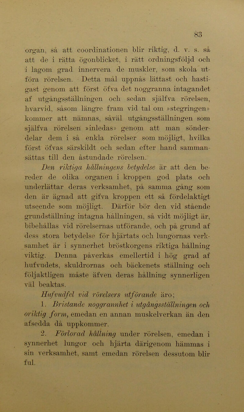 organ, så att coordinationen blir riktig, d. v. s. så att de i rätta ögonblicket, i rätt ordningsföljd ocli i lagom grad innervera de muskler, som skola ut- föra rörelsen. Detta mål uppnås lättast och hasti- gast genom att först öfva det noggranna intagandet af utgångsstälhiingen och sedan själfva rörelsen, hvarvid, såsom längre fram vid tal om »stegringen» kommer att nämnas, såväl utgångsstälhiingen som själfva rörelsen »inledas» genom att man sönder- delar dem i så enkla rörelser som möjligt, hvilka först öfvas särskildt och sedan efter hand samman- sättas till den åstundade rörelsen. Den riktiga hållningens betydelse är att den be- reder de olika organen i kroppen god plats och underlättar deras verksamhet, på samma gång som den är ägnad att gifva kroppen ett så fördelaktigt utseende som möjligt. Därför bör den vid stående grundställning intagna hållningen, så vidt möjligt är, bibehållas vid rörelsernas utförande, och på grund af dess stora betydelse för hjärtats och lungornas verk- samhet är i synnerhet bröstkorgens riktiga hållning viktig. Denna påverkas emellertid i hög grad af hufvudets, skuldrornas och bäckenets ställning och följaktligen måste äfven deras hållning synnerligen väl beaktas. Hufvudfel vid rörelsers idförande äro; 1. Bristande noggrannhet i utgångsstälhiingen och oriktig form, emedan en annan muskelverkan än den afsedda då uppkommer. 2. Förlorad hållning under rörelsen, emedan i synnerhet lungor och hjärta därigenom hämmas i sin verksamhet, samt emedan rörelsen dessutom blir ful.