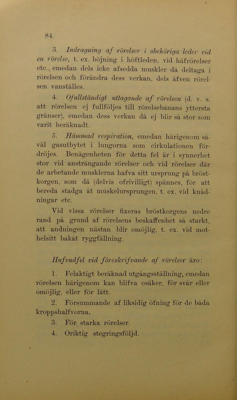H4 3. Indragning af rörelser i obehöriga leder vid en t örélse, t. ex. böjning' i höftleden, vid häfrörelser etc., emedan dels icke af sedda muskler då deltaga i rörelsen och förändra dess verkan, dels äfven rörel- sen vanställes. 4. Ofullständigt uttagande af rörelsen (d. v. s. att rörelsen ej fullfölj es till rörelsebanans yttersta gränser), emedan dess verkan då ej blir så stor som varit beräknadt. 5. Hämmad respiration, emedan härigenom så- väl gasutbytet i lungorna som cirkulationen för- dröj es. Benägenheten för detta fel är i synnerhet stor vid ansträngande rörelser och vid rörelser där de arbetande musklerna liafva sitt ursprung på bröst- korgen, som då (delvis ofrivilligt) spännes, för att bereda stadga åt muskelursprungen, t. ex. vid knåd- ningar etc. Vid vissa rörelser fixeras bröstkorgens nedre rand på grund af rörelsens beskaffenhet så starkt, att andningen nästan blir omöjlig, t. ex. vid mot- helsitt bakåt ryggfällning. Hufvudfel vid föreskrifvande af rörelser äro: 1. Felaktigt beräknad utgångsställning, emedan rörelsen härigenom kan blifva osäker, för svår eller omöjlig, eller för lätt. 2. Försummande af liksidig öfning för de båda kroppshalfvorna. 3. För starka rörelser. 4. Oriktig stegringsföljd.