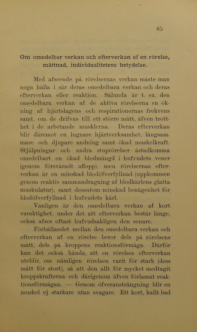 Om omedelbar verkan och efterverkan af en rörelse, mättnad, individualitetens betydelse. f Med afseende pä rörelsernas verkan inäste man noga liålla i sär deras omedelbara verkan och deras efterverkan eller reaktion. Sålunda är t. ex. den omedelbara verkan af de aktiva rörelserna en ök- ning af hjärtslagens och respirationernas frekvens samt, om de drifvas till ett större mått, äfven trött- het i de arbetande musklerna. Deras efterverkan blir däremot en lugnare hjärtverksamhet, långsam- mare och djupare andning samt ökad muskelkraft. Stjälpningar och andra stuprörelser åstadkomma omedelbart en ökad blodmängd i kufvudets vener (genom försvåradt allopp), men rörelsernas efter- verkan är en minskad blodöfverfyllnad (uppkommen genom reaktiv sammandragning af blodkärlens glatta muskulatur), samt dessutom minskad benägenhet för blodöfverfyllnad i hufvudets kärl. Vanligen är den omedelbara verkan af kort varaktighet, under det att efterverkan består länge, också af ses oftast hufvudsakligen den senare. Förhållandet mellan den omedelbara verkan och efterverkan af en rörelse beror dels på rörelsens mätt, dels på kroppens reaktionsförmåga. Därför kan det också hända, att en rörelses efterverkan uteblir, om nämligen rörelsen varit för stark (dess matt för stort), så att den allt för mycket medtagit kroppskrafterna och därigenom äfven förlamat reak- tionsförmågan. — Genom öfveransträngning blir en muskel ej starkare utan svagare. Ett kort, kallt bad